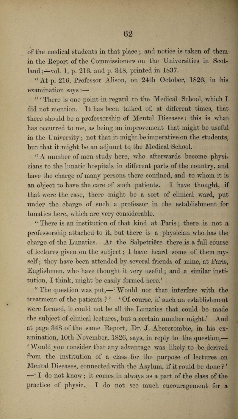 of tlie medical students in that place ; and notice is taken of them in the Report of the Commissioners on the Universities in Scot¬ land ;—vol. 1, p. 216, and p. 348, printed in 1837. “ At p. 216, Professor Alison, on 24th October, 1826, in his examination says;— “ ‘ There is one point in regard to the Medical School, which I did not mention. It has been talked of, at different times, that there should he a professorship of Mental Diseases: this is what has occurred to me, as being an improvement that might be useful in the University; not that it might be imperative on the students, but that it might be an adjunct to the Medical School. “ A number of men study here, who afterwards become physi¬ cians to the lunatic hospitals in different parts of the comitry, and have the charge of many persons there confined, and to whom it is an object to have the care of such patients. I have thought, if that were the case, there might be a sort of clinical ward, put under the charge of such a professor in the establishment for lunatics here, which are very considerable. “ There is an institution of that kind at Paris ; there is not a professorship attached to it, but there is a physician who has the charge of the Lunatics. At the Salpetriere there is a full course of lectures given on the subject; I have heard some of them my¬ self ; they have been attended by several friends of mine, at Paris, Englishmen, who have thought it very useful; and a similar insti¬ tution, I think, might be easily formed here.’ “ The question was put,—‘Would not that interfere with the treatment of the patients ? ’ ‘Of course, if such an establishment were formed, it could not be all the Lunatics that could be made the subject of clinical lectures, but a certain number might.’ And at page 348 of the same Report, Dr. J. Abercrombie, in his ex¬ amination, 10th November, 1826, says, in reply to the question,— ‘ Would you consider that any advantage was likely to be derived from the institution of a class for the purpose of lectures on Mental Diseases, connected with the Asylum, if it could be done ? ’ —‘ I do not know; it comes in always as a part of the class of the practice of physic. I do not see much encouragement for a