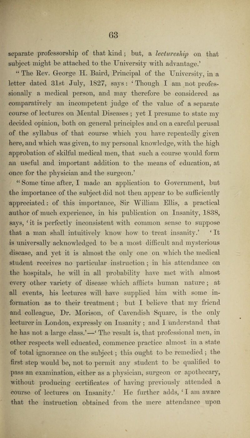 separate professorship of that kind; but, a lectureship on that subject might he attached to the University with advantage.’ “ The Rev. G-eorge H. Baird, Principal of the University, in a letter dated 31st July, 1827, says: ‘Though I am not profes¬ sionally a medical person, and may therefore he considered as comparatively an incompetent judge of the value of a separate course of lectures on Mental Diseases ; yet I presume to state my decided opinion, both on general principles and on a careful perusal of the syllabus of that course which you have repeatedly given here, and which was given, to my personal knowledge, with the high approbation of skilful medical men, that such a course Avould form an useful and important addition to the means of education, at once for the physician and the surgeon.’ “ Some time after, I made an application to Grovernment, but the importance of the subject did not then appear to be sufficiently appreciated: of this importance. Sir William Ellis, a practical author of much experience, in his publication on Insanity, 1838, says, ‘ it is perfectly inconsistent with common sense to suppose that a man shall intuitively Imow how to treat insanity.’ ‘ It is universally acknowledged to be a most difficult and mysterious disease, and yet it is almost the only one on which the medical student receives no particular instruction; in his attendance on the hospitals, he will in all probability have met with almost every other variety of disease which afflicts human nature ; at all events, his lectures will have supplied him with some in¬ formation as to their treatment; but I believe that my friend and colleague. Dr. Morison, of Cavendish Square, is the only lecturer in London, expressly on Insanity ; and I understand that he has not a large class.’—‘ The result is, that professional men, in other respects well educated, commence practice almost in a state of total ignorance on the subject; this ought to be remedied ; the first step would be, not to permit any student to be qualified to pass an examination, either as a physician, surgeon or apothecary, without producing certificates of having previously attended a course of lectures on Insanity.’ He further adds, ‘ I am aware that the instruction obtained from the mere attendance upon s