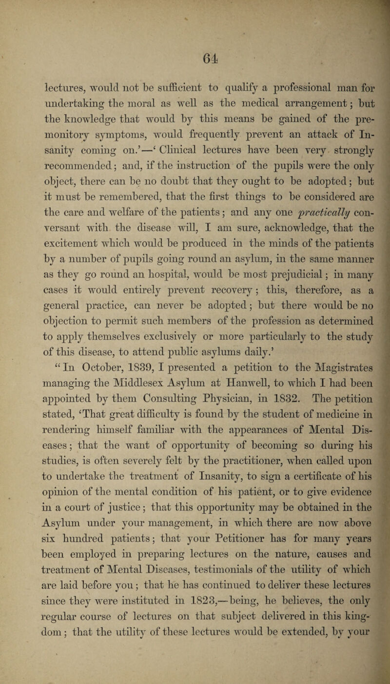 lectures, would not be sufficient to qualify a professional man for undertaking tlie moral as well as the medical arrangement; but the knowledge that would by this means be gained of the pre¬ monitory symptoms, would frequently prevent an attack of In¬ sanity coming on.’—‘ Clinical lectures have been very strongly recommended; and, if the instruction of the pupils were the only object, there can be no doubt that they ought to be adopted; but it must be remembered, that the first things to be considered are the care and welfare of the patients; and any one practically con¬ versant with the disease will, I am sure, acknowledge, that the excitement which would be produced m the minds of the patients by a number of pupils going round an asylum, in the same manner as they go round an hospital, would be most prejudicial; in many cases it would entirely prevent recovery; this, therefore, as a general practice, can never be adopted; but there would be no objection to permit such members of the profession as determined to apply themselves exclusively or more particularly to the study of this disease, to attend public asylums daily.’ “ In October, 1839, I presented a petition to the Magistrates managing the Middlesex Asyliun at HanweU, to which I had been appointed by them Consulting Physician, in 1832. The petition stated, ‘That great difficulty is found by the student of medicine in rendering hunself familiar with the appearances of Mental Dis¬ eases ; that the want of opportunity of becoming so during his studies, is often severely felt by the practitioner, when called upon to undertake the treatment of Insanity, to sign a certificate of his opinion of the mental condition of his patient, or to give evidence in a court of justice; that this opportunity may be obtained in the Asylum under your management, in which there are now above six hundred patients; that your Petitioner has for many years been employed in preparing lectimes on the nature, causes and treatment of Mental Diseases, testimonials of the utility of which are laid before you; that he has continued to deliver these lectures since they were instituted in 1823,—being, he believes, the only regular course of lectures on that subject delivered m this king¬ dom ; that the utility of these lectures would be extended, by your