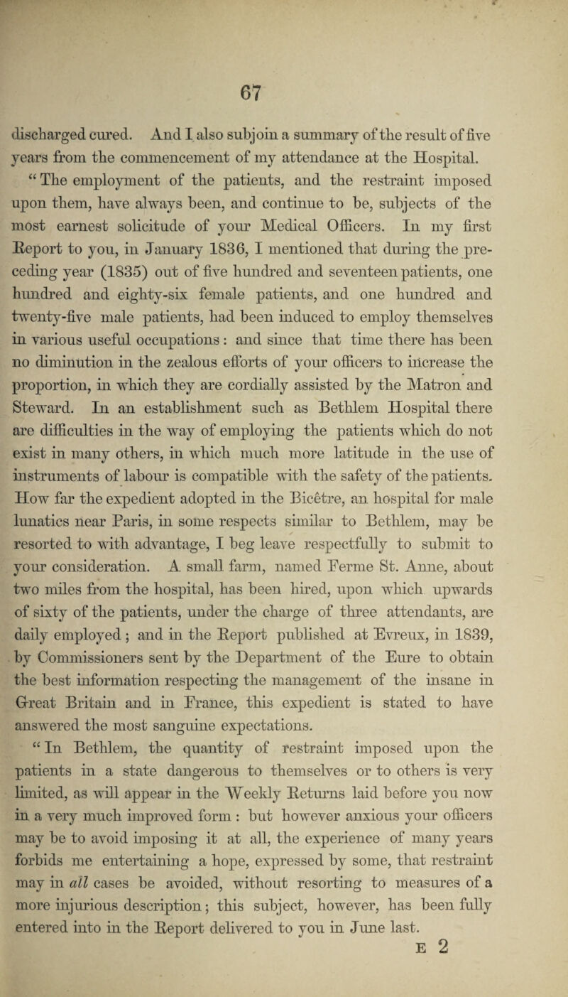 discharged cured. And I also subjoin a summarj of the result of five years from the commencement of my attendance at the Hospital. “ The employment of the patients, and the restraint imposed upon them, have always been, and continue to be, subjects of the most earnest solicitude of your Medical Officers. In my first Report to yon, in January 1836, I mentioned that during the pre¬ ceding year (1835) out of five himdred and seventeen patients, one himdi’ed and eighty-six female patients, and one hundred and twenty-five male patients, had been induced to employ themselves in various useful occupations: and since that time there has been no diminution in the zealous efforts of your officers to increase the proportion, in which they are cordially assisted by the Matron and Steward. In an establishment such as Bethlem Hospital there are difficulties in the way of employing the patients which do not exist in many others, in which much more latitude in the use of instruments of labour is compatible with the safety of the patients. How far the expedient adopted in the Bicetre, an hospital for male lunatics near Paris, in some respects similar to Bethlem, may be resorted to with advantage, I beg leave respectfully to submit to your consideration. A small farm, named Perme St. Anne, about two miles from the hospital, has been hired, upon which upwards of sixty of the patients, under the charge of three attendants, are daily employed ; and in the Report published at Evreux, in 1839, by Commissioners sent by the Department of the Eure to obtain the best ioformation respecting the management of the insane in Great Britain and in Erance, this expedient is stated to have answered the most sanguine expectations. “ In Bethlem, the quantity of restraint imposed upon the patients in a state dangerous to themselves or to others is very limited, as will appear in the Weekly Returns laid before you now in a very much improved form : but however anxious your officers may be to avoid imposing it at all, the experience of many years forbids me entertaming a hope, expressed by some, that restraint may in all cases be avoided, without resorting to measures of a more injiuious description; this subject, however, has been fully entered into in the Report delivered to you in June last. E 2