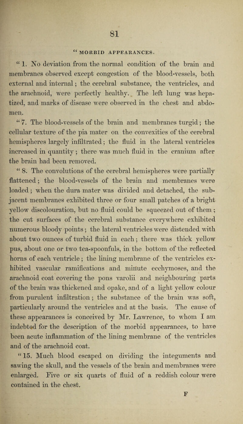 “ MORBID APPEARANCES. “1. No deviation from the normal condition of the brain and membranes observed except congestion of the blood-vessels, both external and internal; the cerebral substance, the ventricles, and the arachnoid, were perfectly healthy., The left lung was hepa- tized, and marks of disease were observed in the chest and abdo¬ men. “ 7. The blood-vessels of the brain and membranes turgid; the cellular texture of the pia mater on the convexities of the cerebral hemispheres largely infiltrated; the fluid in the lateral ventricles increased in quantity ; there was much fluid in the cranium after the brain had been removed. “ 8. The convolutions of the cerebral hemispheres were partially flattened; the blood-vessels of the brain and membranes were loaded; when the dura mater was divided and detached, the sub¬ jacent membranes exhibited three or four small patches of a bright yellow discolouration, but no fluid could be squeezed out of them; the cut surfaces of the cerebral substance everywhere exhibited numerous bloody points; the lateral ventricles were distended with about two oimces of turbid fluid in each ; there was thick yellow pus, about one or two tea-spoonfuls, in the bottom of the reflected horns of each ventricle ; the lining membrane of the ventricles ex¬ hibited vascular ramifications and minute ecchymoses, and the arachnoid coat covering the pons varolii and neighbouring parts of the brain was thickened and opake, and of a light yellow colour from purulent infiltration; the substance of the brain was soft, particularly around the ventricles and at the basis. The cause of these appearances is conceived by Mr. Lawrence, to whom I am indebted for the description of the morbid appearances, to have been acute inflammation of the lining membrane of the ventricles and of the arachnoid coat. “ 15. Much blood escaped on dividing the integuments and sawing the skull, and the vessels of the brain and membranes were enlarged. Five or six quarts of fluid of a reddish colour were contained in the chest. F