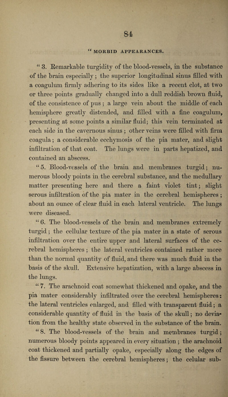 “ MORBID APPEARANCES. “ 3. Remarkable turgidity of the blood-vessels, in the substance of the brain especially; tlie superior longitudinal sinus fdled with a coagulum firmly adhering to its sides like a recent clot, at two or three pohits gradually changed into a dull reddish brown fluid, of the consistence of pus ; a large vein about the middle of each hemisphere greatly distended, and filled with a fine coagulum, - presenting at some points a similar fluid; this vein terminated at each side in the cavernous sinus ; other veins were filled with firm coagula; a considerable ecchymosis of the pia mater, and slight infiltration of that coat. The lungs were in parts hepatized, and contained an abscess. “5. Blood-vessels of the brain and membranes turgid; nu¬ merous bloody points in the cerebral substance, and the medullary matter presenting here and there a fahit violet tint; slight serous infiltration of the pia mater hi the cerebral hemispheres ; about an ounce of clear fluid in each lateral ventricle. The lungs were diseased. “ 6. The blood-vessels of the brain and membranes extremely turgid ; the cellular texture of the pia mater in a state of serous infiltration over the entire upper and lateral surfaces of the ce¬ rebral hemispheres ; the lateral ventricles contained rather more than the normal quantity of fluid, and there was much fluid in the basis of the skull. Extensive hepatization, with a large abscess in the lungs. “ 7. The arachnoid coat somewhat thickened and opake, and the pia mater considerably infiltrated over the cerebral hemispheres; the lateral ventricles enlarged, and filled with transparent fluid; a considerable quantity of fluid in the basis of the skull; no devia¬ tion from the healthy state observed in the substance of the brain. “ 8. The blood-vessels of the brain and membranes turgid; numerous bloody points appeared in every situation ; the arachnoid coat thickened and partially opake, especially along the edges of the fissure between the cerebral hemispheres; the celular suh-