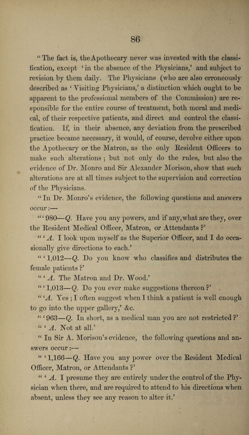 “ The fact is, theApothecary never was invested with the classi¬ fication, except ^ in the absence of the Physicians,’ and subject to revision by them daily. The Physicians (who are also erroneously described as ‘ Yisiting Physicians,’ a distinction which ought to he apparent to the professional members of the Commission) are re¬ sponsible for the entire course of treatment, both moral and medi¬ cal, of their respective patients, and direct and control the classi¬ fication. If, in their absence, any deviation from the prescribed practice became necessary, it would, of course, devolve either upon the Apothecary or the Matron, as the only Pesident Officers to make such alterations ; but not only do the rules, but also the evidence of Dr. Monro and Sir Alexander Morison, show that such alterations are at all times subject to the supervision and correction of the Physicians. “In Dr. Monro’s evidence, the following questions and answers occur:— “ ‘ 980—Q. Have you any powers, and if any, what are they, over the Pesident Medical Officer, Matron, or Attendants ?’ “ ^ A. I look upon myself as the Superior Officer, and I do occa¬ sionally give directions to each.’ “ ‘ 1,012—Q. Do you know who classifies and distributes the female patients ?’ “ ‘ A. The Matron and Dr. Wood.’ “ ‘ 1,013—Q. Do you ever make suggestions thereon ?’ . “ Yes ; I often suggest when I think a patient is well enough to go into the upper gallery,’ &c. “ ‘ 963—Q. In short, as a medical man you are not restricted ?’ “ ‘ A. Not at all.’ “ In Sir A. Morison’s evidence, the following questions and an¬ swers occur:— “ ‘ 1,166—Q. Have you any power over the Pesident Medical Officer, Matron, or Attendants ?’ “ ‘ M. I presume they are entirely under the control of the Phy¬ sician when there, and are required to attend to his directions when absent, unless they see any reason to alter it.’