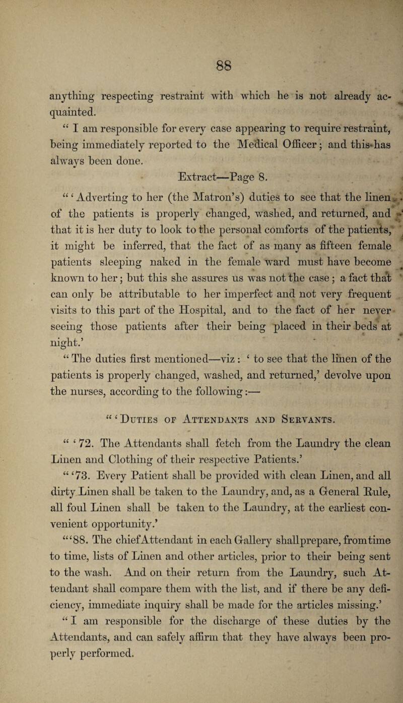 anything respecting restraint with which he is not already ac¬ quainted. I am responsible for every case appearing to require restraint, being immediately reported to the Medical Officer; and this*has always been done. Extract—Page 8. ‘Adverting to her (the Matron’s) duties to see that the linen of the patients is properly changed, washed, and returned, and that it is her duty to look to the personal comforts of the patients,' it might be inferred, that the fact of as many as fifteen female patients sleeping naked in the female ward must have become knowm to her; but this she assures us was not the case; a fact that ' can only be attributable to her imperfect and not very frequent visits to this part of the Hospital, and to the fact of her never seeing those patients after their being placed in their beds at night.’ “ The duties first mentioned—viz : ‘ to see that the linen of the patients is properly changed, wmshed, and returned,’ devolve upon the nurses, according to the following:— “‘Duties of Attendants and Servants. “ ‘72. The Attendants shall fetch from the Laundry the clean Linen and Clothing of their respective Patients.’ “ ‘73. Every Patient shall be provided with clean Linen, and all dirty Linen shall be taken to the Laundry, and, as a General Buie, all foul Linen shall be taken to the Laundry, at the earliest con¬ venient opportunity.’ “‘88. The chief Attendant in each Gallery shallprepare, from time to time, lists of Linen and other articles, prior to their being sent to the wash. And on their return from the Laundry, such At¬ tendant shall compare them with the list, and if there be any defi¬ ciency, immediate inquiry shall be made for the articles missing.’ “ I am responsible for the discharge of these duties by the Attendants, and can safely affirm that they have always been pro¬ perly performed.