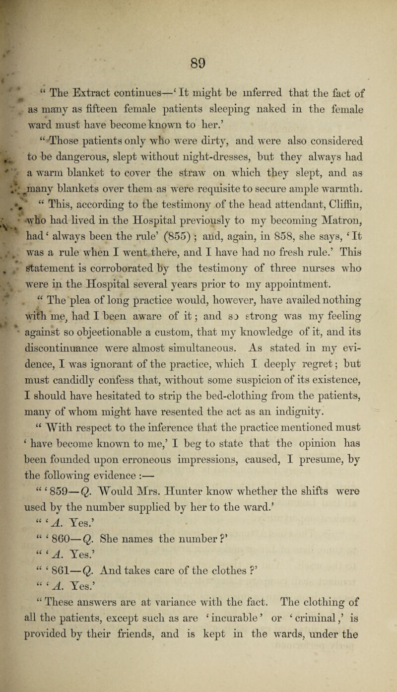 “ The Extract continues—‘ It might he inferred that the fact of as many as fifteen female patients sleeping naked in the female ward must have become known to her.’ “ Those patients only who were dirty, and were also considered ^ to be dangerous, slept without night-dresses, but they always had * a warm blanket to cover the straw on which they slept, and as ^many blankets over them as were requisite to secure ample warmth. . •>, “ This, according to the testimony of the head attendant, Clifiin, ■ • who had lived in the Hospital preAuously to my becoming Matron, had ‘ always been the rule’ (855) ; and, again, in 858, she says, ‘ It was a rule when I went there, and I have had no fresh rule.’ This , statement is corroborated by the testimony of three nurses who were in the Hospital several years prior to my appointment. “ The plea of long practice would, however, have availed nothing with me^ had I been aware of it; and so strong was my feeling • against so objectionable a custom, that my knowledge of it, and its discontinuance were almost simultaneous. As stated in my evi¬ dence, I was ignorant of the practice, which I deeply regret; but must candidly confess that, without some suspicion of its existence, I should have hesitated to strip the bed-clothing from the patients, many of whom might have resented the act as an indignity. ‘‘ With respect to the inference that the practice mentioned must ‘ have become known to me,’ I beg to state that the opinion has been founded upon erroneous impressions, caused, I presume, by the following evidence :— “ ^ 859—Q. Would Mrs. Hunter know whether the shifts were used by the number supplied by her to the ward.’ “ ^ A. Yes.’ “ ^ 860—Q. She names the number?’ “ ‘ A. Yes.’ “ ‘ 861—Q. And takes care of the clothes ?’ “ ‘ A. Yes.’ “ These answers are at variance with the fact. The clothing of all the patients, except such as are ‘ incurable ’ or ‘ criminal,’ is provided by their friends, and is kept in the wards, under the