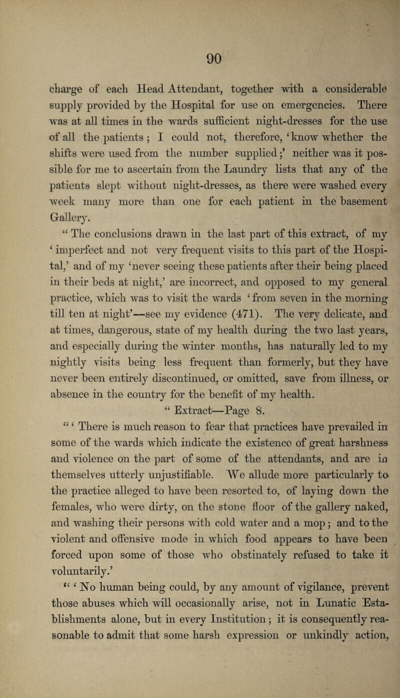 charge of each Head Attendant, together with a considerable supply provided by the Hospital for use on emergencies. There was at all tunes in the wards suthcient night-dresses for the use of all the patients ; I could not, therefore, ‘ know whether the shifts were used from the number suppliedneither was it pos¬ sible for me to ascertain from the Laundry lists that any of the patients slept without night-dresses, as there were washed every week many more than one for each patient in the basement G-allery. “ The conclusions drawn in the last part of this extract, of my ‘ imperfect and not very frequent visits to this part of the Hospi¬ tal,’ and of my ^never seeing these patients after their being placed in their beds at night,’ are incorrect, and opposed to my general practice, which was to visit the wards ‘ from seven in the morning till ten at night’—see my evidence (471). The very delicate, and at times, dangerous, state of my health during the two last years, and especially during the winter months, has naturally led to my nightly visits being less frequent than formerly, but they have never been entirely discontinued, or omitted, save from illness, or absence in the country for the benefit of my health. “ Extract—Page 8. “ ‘ There is much reason to fear that practices have prevailed in some of the wards which indicate the existence of great harshness and violence on the part of some of the attendants, and are in themselves utterly unjustifiable, AAle allude more particularly to the practice alleged to have been resorted to, of laying down the females, who were dirty, on the stone floor of the gallery naked, and washing their persons with cold water and a mop ; and to the violent and offensive mode in which food appears to have been forced upon some of those who obstinately refused to take it voluntarily.’ “ ‘ No human being could, by any amount of vigilance, prevent those abuses which will occasionally arise, not in Lunatic Esta¬ blishments alone, but in every Institution; it is consequently rea¬ sonable to admit that some harsh expression or unkindly action.