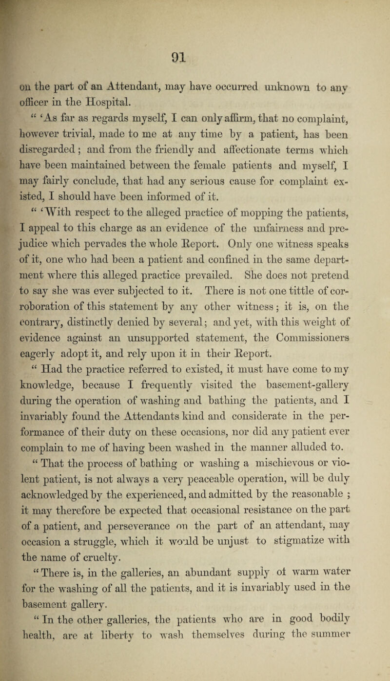 on the part of an Attendant, may have occurred unknown to any officer in the Hospital. “ ‘As far as regards myself, I can only affirm, that no complaint, however trivial, made to me at any time by a patient, has been disregarded ; and from the friendly and affectionate terms which have been maintained between the female patients and myself, I may fairly conclude, that had any serious cause for complaint ex¬ isted, I should have been informed of it. “ ‘With respect to the alleged practice of mopping the patients, I appeal to this charge as an evidence of the unfairness and pre¬ judice which pervades the whole Heport. Only one mtness speaks of it, one who had been a patient and confined in the same depart¬ ment where this alleged practice prevailed. She does not pretend to say she was ever subjected to it. There is not one tittle of cor¬ roboration of this statement by any other witness; it is, on the contrary, distinctly denied by several; and yet, with this weight of evidence against an unsupported statement, the Commissioners eagerly adopt it, and rely upon it in their Heport. “ Had the practice referred to existed, it must have come to my knowledge, because I frequently visited the basement-gaUery during the operation of washing and bathing the patients, and I invariably found the Attendants kind and considerate in the per¬ formance of their duty on these occasions, nor did any patient ever complaui to me of having been washed in the manner alluded to. “ That the process of bathing or washmg a mischievous or vio¬ lent patient, is not always a very peaceable operation, will be duly acknowledged by the experienced, and admitted by the reasonable ; it may therefore be expected that occasional resistance on the part of a patient, and perseverance on the part of an attendant, may occasion a struggle, which it wo’ild be unjust to stigmatize with the name of cruelty. “ There is, hi the galleries, an abundant supply ot warm water for the washing of all the patients, and it is invariably used in the basement gallery. “ In the other galleries, the patients who are in good bodily health, are at liberty to wash themselves during the summer