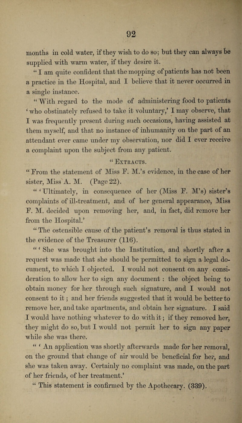 months in cold water, if they wish to do so; but they can always be supplied with warm water, if they desire it. “ I am quite confident that the mopping of patients has not been a practice in the Hospital, and I believe that it never occurred in a single instance. “ With regard to the mode of administering food to patients ‘ who obstinately refused to take it voluntary,’ I may observe, that I was frequently present during such occasions, having assisted at them myself, and that no instance of inhumanity on the part of an attendant ever came under my observation, nor did I ever receive a complaint upon the subject from any patient. “Extracts. “ Erom the statement of Miss E. M.’s evidence, m the case of her sister. Miss A. M. (Eage 22). “ ‘Ultimately, in consequence of her (Miss E. M’s) sister’s complaints of ill-treatment, and of her general appearance. Miss E. M. decided upon removing her, and, in fact, did remove her from the Hospital.’ “ The ostensible cause of the patient’s removal is thus stated in the evidence of the Treasurer (116). “ ‘ She was brought into the Institution, and shortly after a request was made that she should be permitted to sign a legal do¬ cument, to which I objected. I would not consent on any consi¬ deration to allow her to sign any document ; the object being to obtain money for her through such signature, and I would not consent to it; and her friends suggested that it would be better to remove her, and take apartments, and obtain her signature. I said I would have nothing whatever to do mth it; if they removed her, they might do so, but I would not permit her to sign any paper while she was there. “ ‘ An application was shortly afterwards made for her removal, on the ground that change of air would be beneficial for her, and she was taken away. Certainly no complaint was made, on the part of her friends, of her treatment.’ “ This statement is confirmed by the Apothecary. (339).