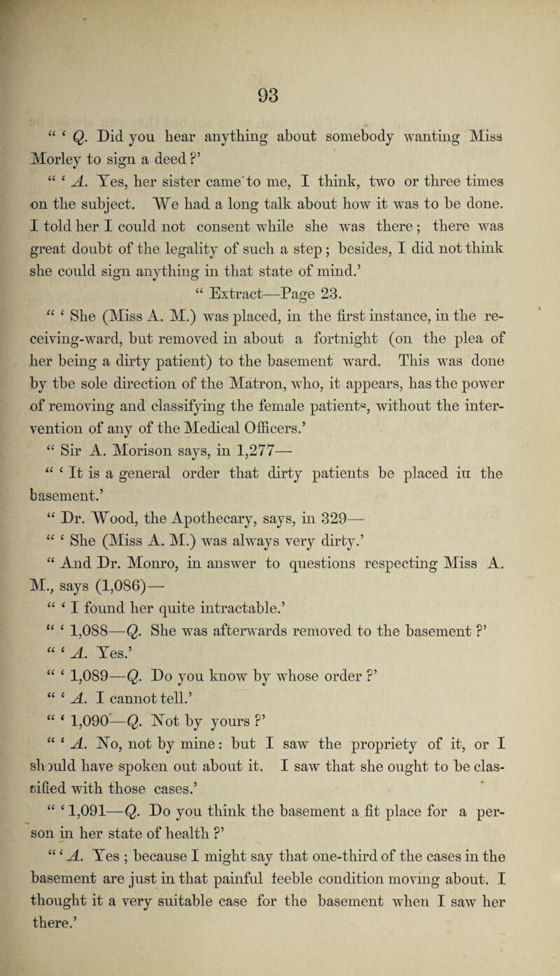 “ ‘ Q. Did you hear anything about somebody wanting Miss Morley to sign a deed ?’ “ ‘ A. Yes, her sister came'to me, I think, two or three times on the subject. We had a long talk about how it was to he done. I told her I could not consent while she was there ; there was great doubt of the legality of such a step ; besides, I did not think she could sign anything in that state of mind.’ “ Extract—Page 23. ^ She (Miss A. M.) was placed, in the first instance, in the re¬ ceiving-ward, bnt removed in about a fortnight (on the plea of her being a dirty patient) to the basement ward. This was done by the sole direction of the Matron, who, it appears, has the power of removing and classifying the female patient®, without the inter¬ vention of any of the Medical Officers.’ “ Sir A. Moris on says, in 1,277— “ ‘ It is a general order that dirty patients he placed in the basement.’ “ Dr. Wood, the Apothecary, says, in 329— “ ^ She (Miss A. M.) was always very dirty.’ “ And Dr. Monro, in answer to questions respectmg Miss A. M., says (1,086)— “ ^ I found her quite intractable.’ “ ‘ 1,088—Q. She was afterwards removed to the basement ?’ “ ‘ A. Yes.’ “ ‘ 1,089—Q. Do you know by whose order ?’ “ ‘ A. I cannot tell.’ “ ‘ 1,090—Q. Not by yours ?’ “ ‘A. Yo, not by mine: but I saw the propriety of it, or I sliDuld have spoken out about it. I saw that she ought to be clas¬ sified with those cases.’ “ ‘ 1,091—Q. Do you think the basement a fit place for a per¬ son in her state of health ?’ “‘A. Yes ; because I might say that one-third of the cases in the basement are just in that painful feeble condition moving about. I thought it a very suitable case for the basement when I saw her there.’
