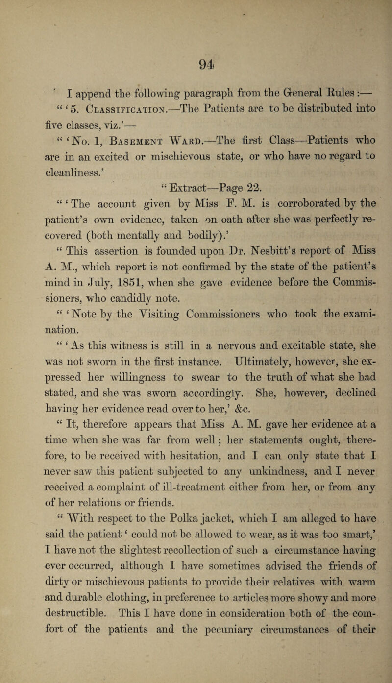 I append the following paragraph from the Greneral Eules:— “ ‘5. Classification,—The Patients are to he distributed into five classes, viz.’— “‘JSTo. 1, Basement Wakd.—The first Class—Patients who are in an excited or mischievous state, or who have no regard to cleanliness.’ “ Extract—Page 22, “ ‘ The account given by Miss E. M. is corroborated hj the patient’s own evidence, taken on oath after she was perfectly re¬ covered (both mentally and bodily).’ “ This assertion is founded upon Dr. Nesbitt’s report of Miss A. M., which report is not confirmed by the state of the patient’s mind in July, 1851, when she gave evidence before the Commis¬ sioners, who candidly note. “ ‘ Note by the Yisiting Commissioners who took the exami¬ nation. “ ^ As this witness is stfil in a nervous and excitable state, she was not sworn in the first instance. Ultimately, however, she ex¬ pressed her willingness to swear to the truth of what she had stated, and she was sworn accordingly. She, however, declined having her evidence read over to her,’ &c. “ It, therefore appears that Miss A. M. gave her evidence at a time when she was far from well; her statements ought, there¬ fore, to be received with hesitation, and I can only state that I never saw this patient subjected to any unkindness, and I never received a complaint of ill-treatment either from her, or from any of her relations or friends. % “ With respect to the Polka jacket, which I am alleged to have said the patient ‘ could not be allowed to wear, as it was too smart,’ I have not the slightest recollection of such a circumstance having ever occurred, although I have sometimes advised the friends of dirty or mischievous patients to provide their relatives with warm and durable clothing, in preference to articles more showy and more destructible. This I have done in consideration both of the com¬ fort of the patients and the pecuniary circumstances of their