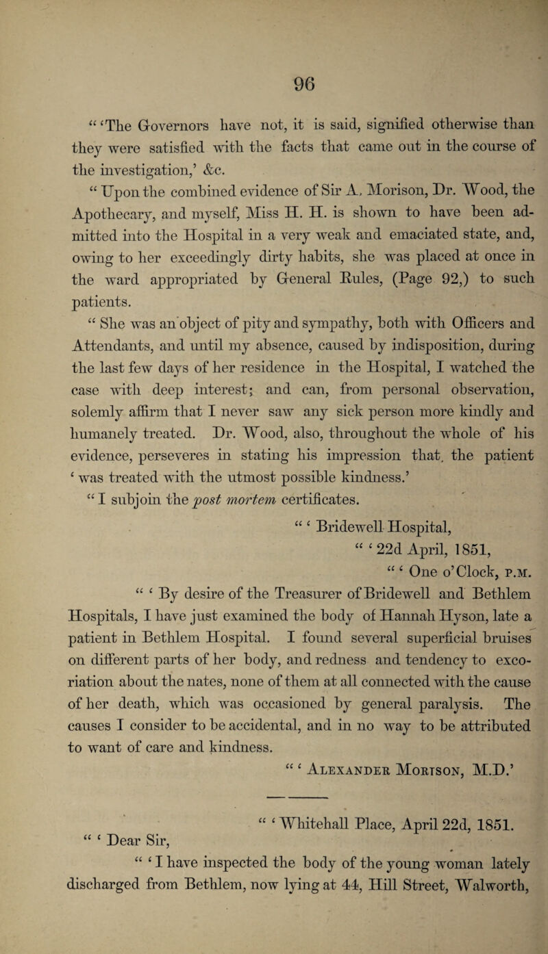 “ ‘The Grovernors have not, it is said, signified otherwise than they were satisfied with the facts that came out in the course of the investigation,’ &c. “ Upon the combined evidence of Sir A, Morison, Dr. Wood, the Apothecary, and myself. Miss IT. H. is shown to have been ad¬ mitted into the Hospital in a very weak and emaciated state, and, owing to her exceedingly dirty habits, she was placed at once in the ward appropriated by Greneral Eules, (Page 92,) to such patients. “ She was an’object of pity and sympathy, both with Officers and Attendants, and until my absence, caused by indisposition, during the last few days of her residence in the Hospital, I watched the case with deep interest; and can, from personal observation, solemly affirm that I never saw any sick person more kindly and humanely treated. Dr. Wood, also, throughout the whole of his evidence, perseveres in stating his impression that, the patient ‘ was treated with the utmost possible kindness.’ “I subjoin post mortem certificates. “ ‘ Eridewell Hospital, “ ‘22d April, 1851, “ ‘ One o’clock, p.m. “ ‘ By desire of the Treasurer of Bridewell and Bethlem Hospitals, I have just examined the body of Hannah Hyson, late a patient in Bethlem Hospital. I found several superficial bruises on different parts of her body, and redness and tendency to exco¬ riation about the nates, none of them at all connected with the cause of her death, which was occasioned by general paralysis. The causes I consider to be accidental, and in no way to be attributed to want of care and kindness. “ ‘ Alexander Mortson, M.D.’ “ ‘ Whitehall Place, April 22d, 1851. “ ‘ Dear Sir, “ ‘ I have inspected the body of the young woman lately discharged from Bethlem, now lying at 44, Hill Street, Walworth,