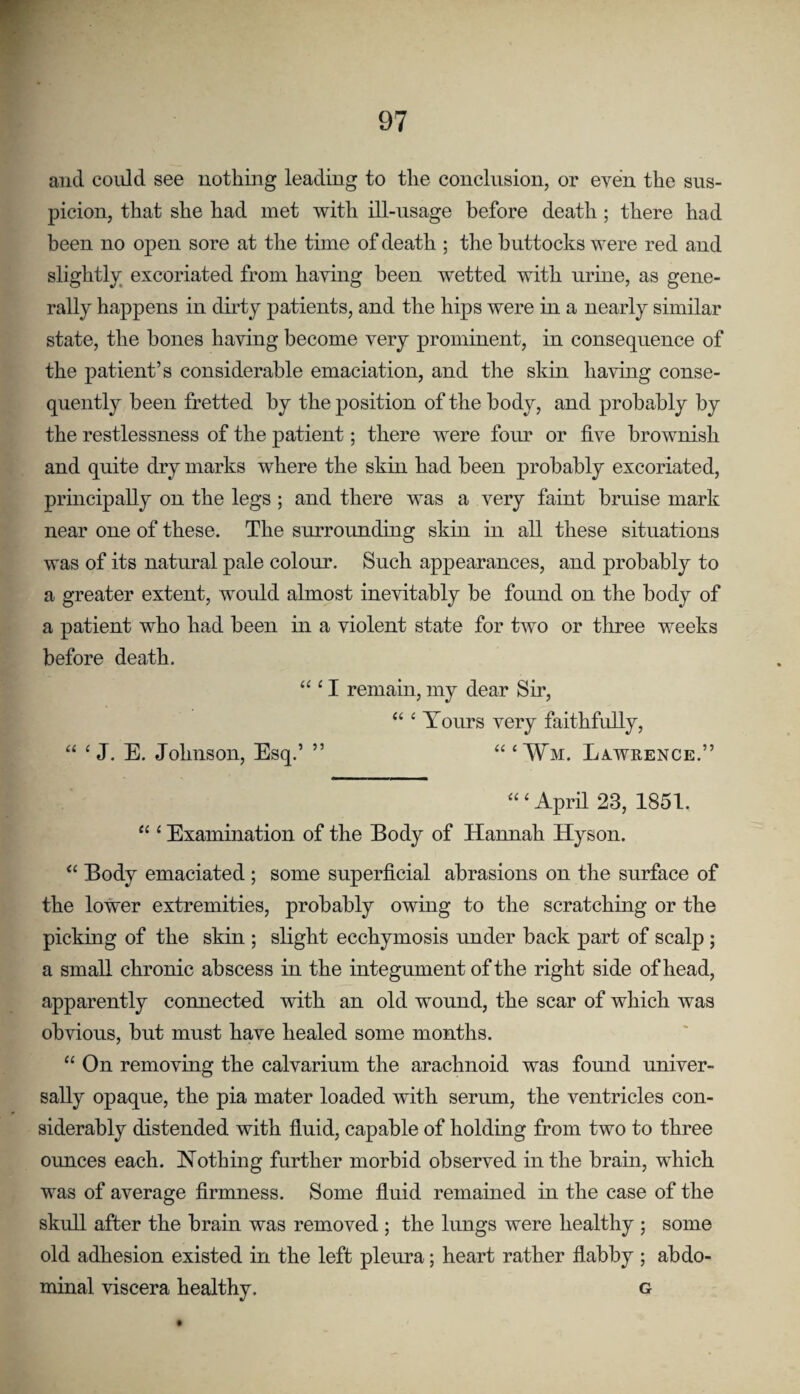 and could see nothing leading to the conclusion, or even the sus¬ picion, that she had met with ill-usage before death; there had been no open sore at the time of death ; the buttocks were red and slightly^ excoriated from having been wetted with urine, as gene¬ rally happens in dirty patients, and the hips were in a nearly similar state, the bones having become very prominent, in consequence of the patient’s considerable emaciation, and the skin having conse¬ quently been fretted by the position of the body, and probably by the restlessness of the patient; there were four or five brownish and quite dry marks where the skin had been probably excoriated, principally on the legs ; and there was a very faint bruise mark near one of these. The surrounding skin in all these situations was of its natural pale colour. Such appearances, and probably to a greater extent, would almost inevitably be found on the body of a patient who had been in a violent state for two or three weeks before death. “ ‘ I remain, my dear Sir, “ ^ Tours very faithfully, “ ‘ J. E. Johnson, Esq.’ ” “ ‘ Wm. La.wrence.” “ ‘ Aprfi 23, 1851. “ ‘ Examination of the Body of Hannah Hyson. “ Body emaciated ; some superficial abrasions on the surface of the lower extremities, probably owing to the scratching or the picking of the skin ; slight ecchymosis under back part of scalp; a small chronic abscess in the integument of the right side of head, apparently connected with an old wound, the scar of which was obvious, but must have healed some months. “ On removing the calvarium the arachnoid was found univer¬ sally opaque, the pia mater loaded with serum, the ventricles con¬ siderably distended with fluid, capable of holding from two to three ounces each. Nothing further morbid observed in the brain, which was of average firmness. Some fluid remained in the case of the skull after the brain was removed ; the lungs were healthy ; some old adhesion existed in the left pleura; heart rather flabby ; abdo¬ minal viscera healthy. g