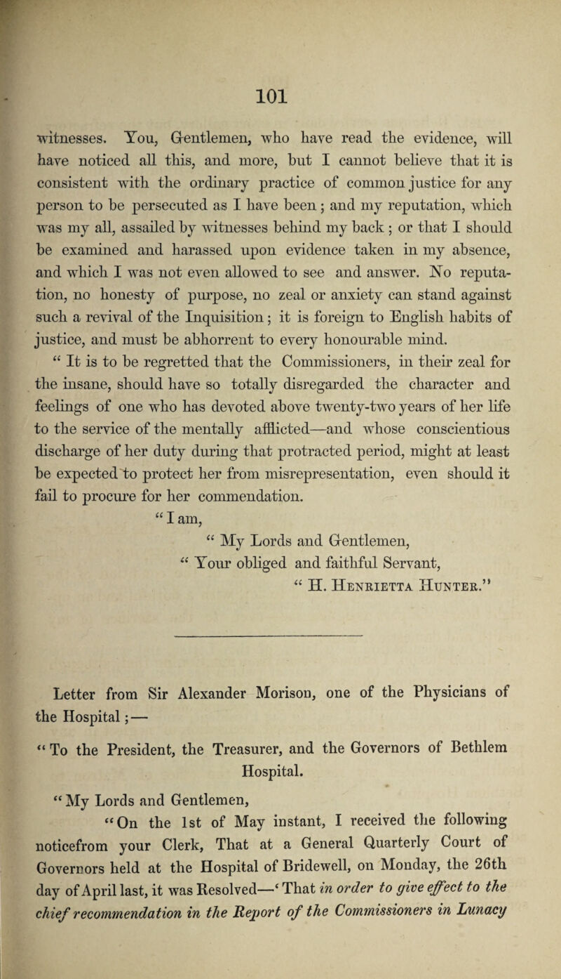 witnesses. You, Grentlemen, who have read the evidence, will have noticed all this, and more, but I cannot believe that it is consistent with the ordinary practice of common justice for any person to be persecuted as I have been; and my reputation, which was my all, assailed by witnesses behind my back ; or that I should be examined and harassed upon evidence taken in my absence, and which I was not even allowed to see and answer, No reputa¬ tion, no honesty of purpose, no zeal or anxiety can stand against such a revival of the Inquisition; it is foreign to English habits of justice, and must be abhorrent to every honourable mind. “ It is to be regretted that the Commissioners, in their zeal for the insane, should have so totally disregarded the character and feelings of one who has devoted above twenty-two years of her life to the service of the mentally afflicted—and whose conscientious discharge of her duty during that protracted period, might at least be expected to protect her from misrepresentation, even should it fail to procure for her commendation. “ I am, “ My Lords and Grentlemen, Your obliged and faithful Servant, H. Heneietta Hunter.” Letter from Sir Alexander Morison, one of the Physicians of the Hospital; — “ To the President, the Treasurer, and the Governors of Bethlem Hospital. My Lords and Gentlemen, ‘‘On the 1st of May instant, I received the following noticefrom your Clerk, That at a General Quarterly Court of Governors held at the Hospital of Bridewell, on Monday, the 26th day of April last, it was Resolved—‘ That in order to give effect to the chief recommendation in the Rejjort of the Commissioners in Lunacy