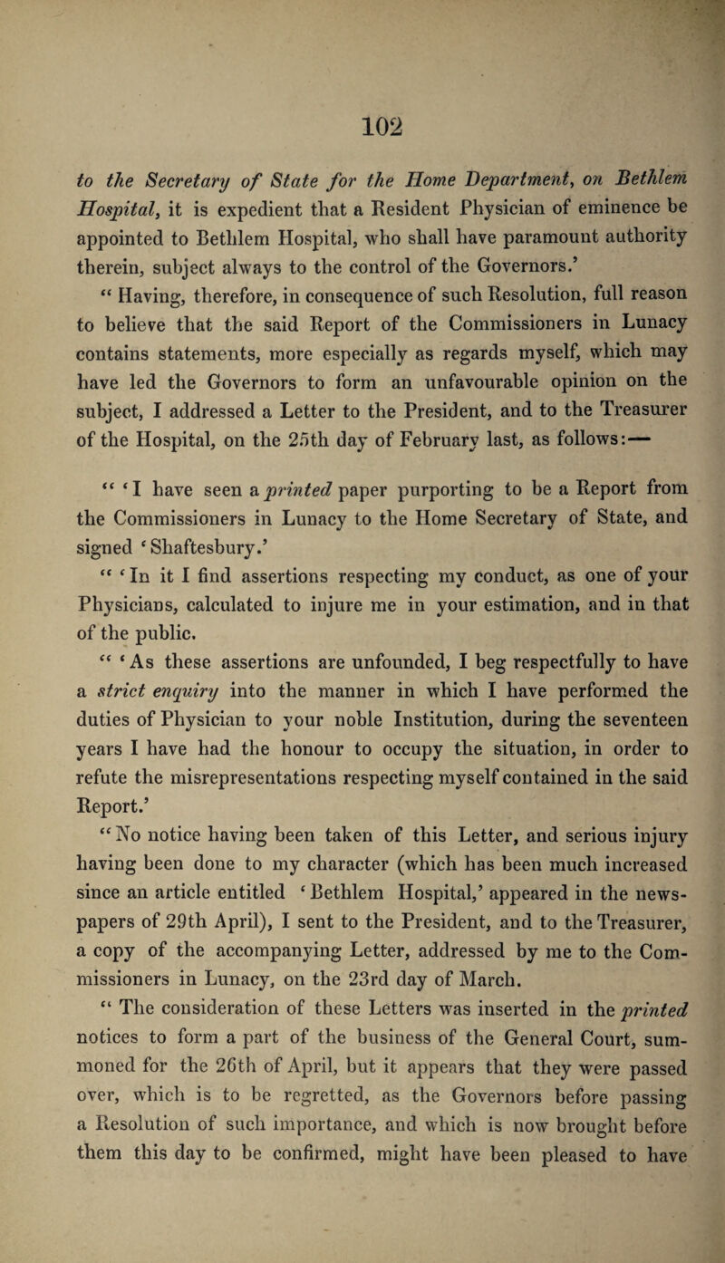 to the Secretary of State for the Home Department^ on Bethlem Hospital, it is expedient that a Resident Physician of eminence be appointed to Bethlem Hospital, who shall have paramount authority therein, subject always to the control of the Governors/ “ Having, therefore, in consequence of such Resolution, full reason to believe that the said Report of the Commissioners in Lunacy contains statements, more especially as regards myself, which may have led the Governors to form an unfavourable opinion on the subject, I addressed a Letter to the President, and to the Treasurer of the Hospital, on the 25th day of February last, as follows:— “ ‘I have seen sprinted paper purporting to be a Report from the Commissioners in Lunacy to the Home Secretary of State, and signed ‘Shaftesbury/ “ ‘In it I find assertions respecting my conduct, as one of your Physicians, calculated to injure me in your estimation, and in that of the public. “ ‘ As these assertions are unfounded, I beg respectfully to have a strict enquiry into the manner in which I have performed the duties of Physician to your noble Institution, during the seventeen years I have had the honour to occupy the situation, in order to refute the misrepresentations respecting myself contained in the said Report/ “ No notice having been taken of this Letter, and serious injury having been done to my character (which has been much increased since an article entitled ‘ Bethlem Hospital,’ appeared in the news¬ papers of 29th April), I sent to the President, and to the Treasurer, a copy of the accompanying Letter, addressed by me to the Com¬ missioners in Lunacy, on the 23rd day of March. “ The consideration of these Letters was inserted in the printed notices to form a part of the business of the General Court, sum¬ moned for the 26th of April, but it appears that they were passed over, which is to be regretted, as the Governors before passing a Resolution of such importance, and which is now brought before them this day to be confirmed, might have been pleased to have