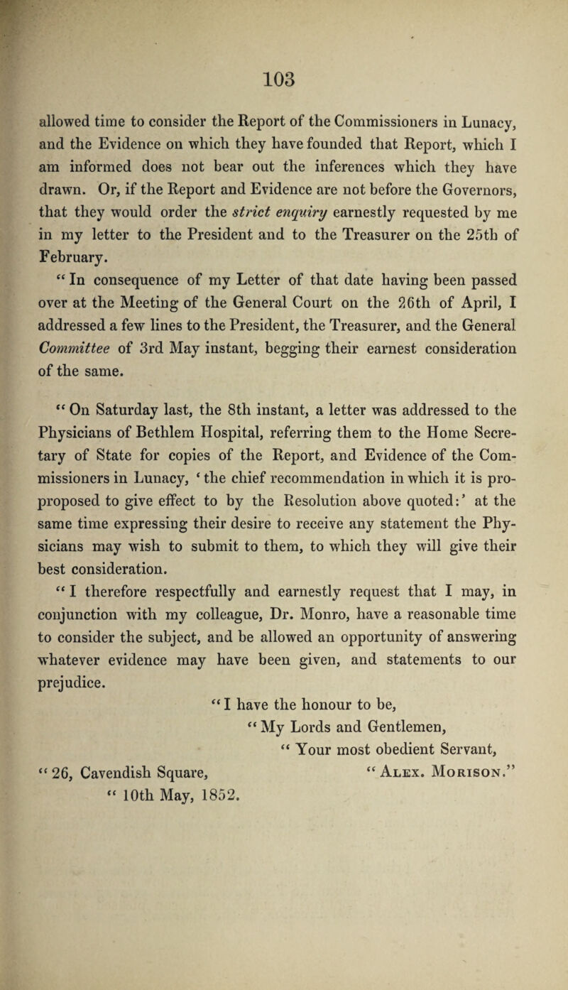 allowed time to consider the Report of the Commissioners in Lunacy, and the Evidence on which they have founded that Report, which I am informed does not bear out the inferences which they have drawn. Or, if the Report and Evidence are not before the Governors, that they would order the strict enquiry earnestly requested by me in my letter to the President and to the Treasurer on the 25th of February. ‘‘ In consequence of my Letter of that date having been passed over at the Meeting of the General Court on the 26th of April, I addressed a few lines to the President, the Treasurer, and the General Committee of 3rd May instant, begging their earnest consideration of the same. “ On Saturday last, the 8th instant, a letter was addressed to the Physicians of Bethlem Hospital, referring them to the Home Secre¬ tary of State for copies of the Report, and Evidence of the Com¬ missioners in Lunacy, ‘ the chief recommendation in which it is pro- proposed to give effect to by the Resolution above quoted: ’ at the same time expressing their desire to receive any statement the Phy¬ sicians may wish to submit to them, to which they will give their best consideration. “ I therefore respectfully and earnestly request that I may, in conjunction with my colleague. Dr. Monro, have a reasonable time to consider the subject, and be allowed an opportunity of answering whatever evidence may have been given, and statements to our prejudice. “ I have the honour to be, “ My Lords and Gentlemen, “ Your most obedient Servant, “26, Cavendish Square, “Alex. Morison.” “ 10th May, 1852.