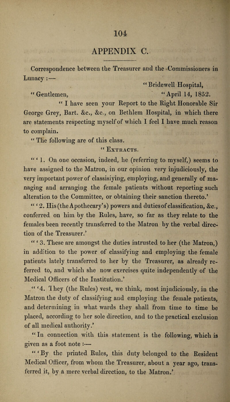 APPENDIX C. Correspondence between the Treasurer and the Commissioners in Lunacy : — Bridewell Hospital, “Gentlemen, “April 14, 1852. “ I have seen your Report to the Right Honorable Sir George Grey, Bart. &c., &c,, on Bethlem Hospital, in which there are statements respecting myself of which I feel I have much reason to complain. “ The following are of this class. “ Extracts. “ ‘ 1. On one occasion, indeed, he (referring to myself,) seems to have assigned to the Matron, in our opinion very injudiciously, the very important power of classisiying, employing, and generally of ma¬ naging and arranging the female patients without reporting such alteration to the Committee, or obtaining their sanction thereto.’ “ ‘ 2. His (the Apothecary’s) powers and dutiesof classification, &c., conferred on him by the Rules, have, so far as they relate to the females been recently transferred to the Matron by the verbal direc¬ tion of the Treasurer.’ “ ‘ 3. These are amongst the duties intrusted to her (the Matron,) in addition to the power of classifying and employing the female patients lately transferred to her by the Treasurer, as already re¬ ferred to, and which she now exercises quite independently of the Medical Officers of the Institution.’ .“ ‘4. They (the Rules) vest, we think, most injudiciously, in the Matron the duty of classifying and employing the female patients, and determining in what wards they shall from time to time be placed, according to her sole direction, and to the practical exclusion of all medical authority.’ “ In connection with this statement is the following, which is given as a foot note :— “ ‘ By the printed Rules, this duty belonged to the Resident Medical Officer, from whom the Treasurer, about a year ago, trans¬ ferred it, by a mere verbal direction, to the Matron.’