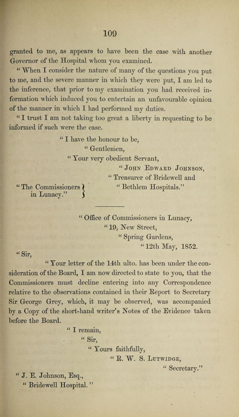 granted to me, as appears to have been the case with another Grovernor of the Hospital whom you exammed. “ When I consider the nature of many of the questions you put to me, and the severe manner in which they were put, I am led to the inference, that prior to my examination you had received in¬ formation which induced you to entertain an unfavourable opinion of the manner in which I had performed my duties. “ I trust I am not taking too great a liberty in requesting to be informed if such were the case. “ I have the honour to be, “ Grentlenien, “ Tour very obedient Servant, “ John Edward Johnson, “ Treasurer of Bridewell and “ The Commissioners ) “ Bethlem Hospitals.” in Lunacy.” ) “ Ofldce of Commissioners in Lunacy, “ 19, New Street, “ Spring Gardens, “12th May, 1852. “ Tour letter of the 14th ulto. has been under the con¬ sideration of the Board, I am now directed to state to you, that the Commissioners must dechne entering into any Correspondence relative to the observations contained in their Beport to Secretary Sir George Grey, which, it may be observed, was accompanied by a Copy of the short-hand writer’s Notes of the Evidence taken before the Board. “ I remain, “ Sir, “ Tours faithfully, “ E. W. S. Lutwidge, “ Secretary.” ) j “ J. E. Johnson, Esq., “ Bridewell Hospital.