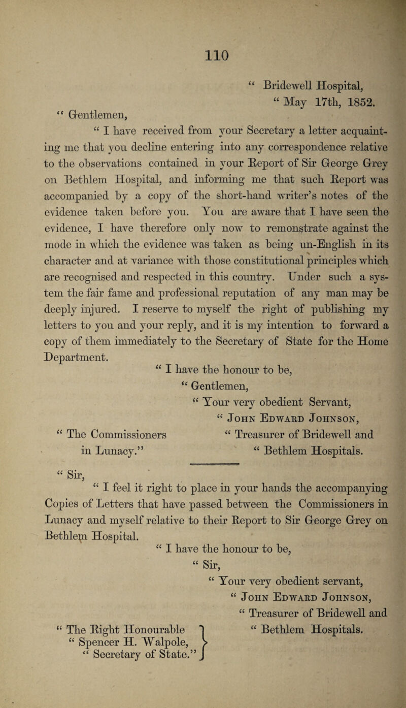 (( Bridewell Hospital, “ May I7tli, 1852. •r 'A “ Grentlemen, “ I have received from your Secretary a letter acquaint¬ ing me that you decline entering into any correspondence relative to the observations contained in your Beport of Sir George Grey on Betlilem Hospital, and informing me that such Beport was - accompanied by a copy of the short-hand writer’s notes of the -v evidence taken before you. You are aware that I have seeu the evidence, I have therefore only now to remonstrate against the ^ mode in which the evidence was taken as being im-English in its character and at variance with those constitutional principles which are recognised and respected in this country. Under such a sys¬ tem the fair fame and professional reputation of any man may he deeply injured. I reserve to myself the right of publishing my letters to you and your reply, and it is my intention to forward a copy of them immediately to the Secretary of State for the Home Department. “ I have the honoiu to be. Gentlemen, “ Tour very obedient Servant, “ John Edward Johnson, The Commissioners “ Treasurer of Bridewell and in Lunacy.” “ Bethlem Hospitals. “ Sir, “ I feel it right to place in your hands the accompanying Copies of Letters that have passed between the Commissioners in Lunacy and myself relative to their Beport to Sir George Grey on Bethlepi Hospital. “ I have the honour to be, “ Sir, “ Your very obedient servant, “ John Edward Johnson, “ Treasurer of Bridewell and “ The Bight Honourable “ Spencer H. Walpole, “ Secretary of State.” “ Bethlem Hospitals.