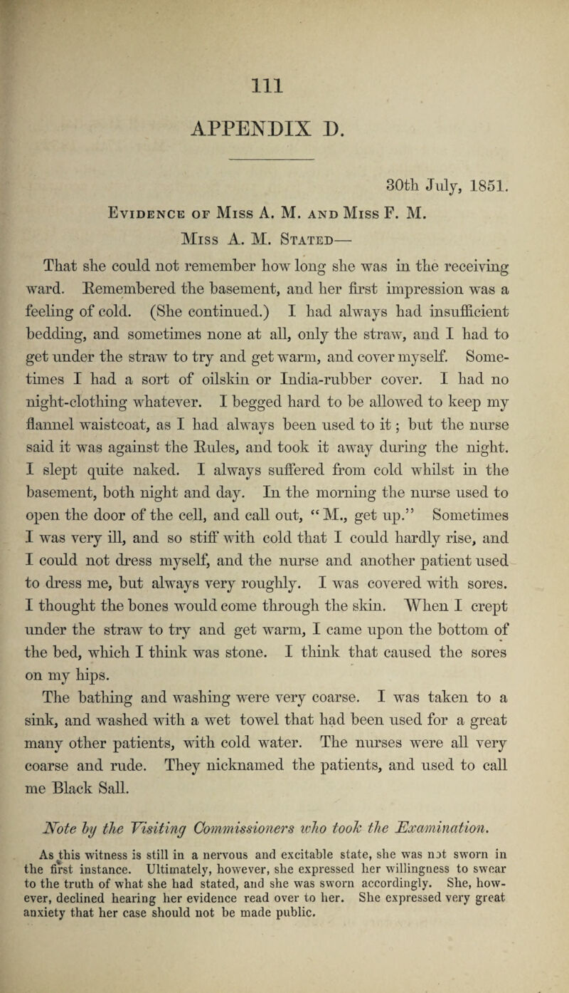 APPENDIX D. 30tli July, 1851. Evidence of Miss A. M. and Miss F. M. Miss A. M. Stated— That she could not remember how long she was in the receiving ward. Hemembered the basement, and her first impression was a feeling of cold. (She continued.) I had always had insufiicient bedding, and sometimes none at all, only the straw, and I had to get under the straw to try and get warm, and cover myself. Some- tunes I had a sort of oilskin or India-rubber cover. I had no night-clothing whatever. I begged hard to be allowed to keep my flannel waistcoat, as I had always been used to it; but the nurse said it was against the Hides, and took it away during the night. I slept quite naked. I always suffered from cold whdst in the basement, both night and day. In the morning the nurse used to open the door of the cell, and call out, “M., get up.” Sometimes I was very ill, and so stiff vdth cold that I could hardly rise, and I could not dress myself, and the nurse and another patient used to dress me, but always very roughly. I was covered with sores. I thought the bones woidd come through the skin. When I crept under the straw to try and get warm, I came upon the bottom of the bed, which I think was stone. I think that caused the sores on my hips. The bathing and washing were very coarse. I was taken to a sink, and washed with a wet towel that had been used for a great many other patients, with cold water. The nurses were all very coarse and rude. They nicknamed the patients, and used to call me Black Sail. l^ote hy the Yisiting Commissioners who tooh the Examination. As this witness is still in a nervous and excitable state, she was not sworn in the first instance. Ultimately, however, she expressed her willingness to swear to the truth of what she had stated, and she was sworn accordingly. She, how¬ ever, declined hearing her evidence read over to her. She expressed very great anxiety that her case should not be made public.