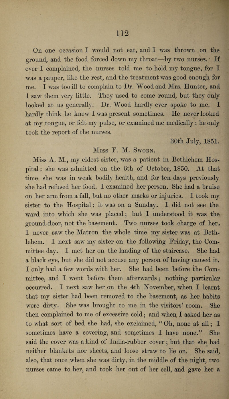 On one occasion I would not eat, and I was thrown on the ground, and the food forced down my throat—by two nurses. • If ever I complained, the nurses told me to hold my tongue, for I was a pauper, like the rest, and the treatment was good enough for me. I was too ill to complain to Dr. Wood and Mrs. Hunter, and i saw them very little. They used to come round, hut they only looked at us generally. Dr. Wood hardly ever spoke to me. I hardly think he knew I was present sometimes. He never looked at my tongue, or felt my pulse, or examined me medically : he only took the report of the nurses. 30th July, 1851. Miss F. M. Sworn. Miss A. M., my eldest sister, was a patient in Bethlehem Hos¬ pital : she was admitted on the 6th of October, 1850. At that time she was in weak bodily health, and for ten days previously she had refused her food. I examined her person. She had a bruise on her arm from a fall, hut no other marks or injuries. I took my sister to the Hospital: it was on a Sunday. I did not see the ward into which she was placed; but I understood it was the ground-floor, not the basement. Two nurses took charge of her. I never saw the Matron the whole time my sister was at Beth¬ lehem. I next saw my sister on the following Friday, the Com¬ mittee day. I met her on the landing of the staircase. She had a black eye, but she did not accuse any person of having caused it. I only had a few words with her. She had been before the Com¬ mittee, and I went before them afterwards; nothing particular occurred. I next saw her on the 4th November, when I learnt that my sister had been removed to the basement, as her habits were dirty. She was brought to me in the visitors’ room. She then complained to me of excessive cold; and when I asked her as to what sort of bed she had, she exclaimed, “ Oh, none at all; I sometimes have a covering, and sometimes I have none.” She said the cover was a kind of India-rubber cover; hut that she had neither blankets nor sheets, and loose straw to lie on. She said, also, that once when she was dirty, m the middle of the night, two nurses came to her, and took her out of her cell, and gave her a