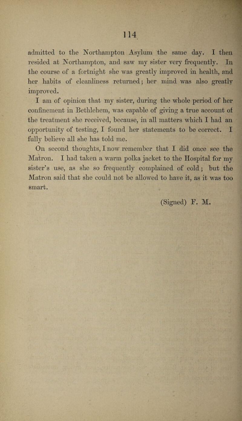 admitted to tlie Northampton Asylum the same day. I then resided at Northampton, and saw my sister very frequently. In the course of a fortnight she was greatly improved in health, and her habits of cleanliness returned; her mind was also greatly improved. I am of opinion that my sister, during the whole period of her confinement in Bethlehem, was capable of giving a true account of the treatment she received, because, in all matters which I had an opportunity of testmg, I found her statements to he correct. I fully believe all she has told me. On second thoughts, I now remember that I did once see the Matron. I had taken a warm polka jacket to the Hospital for my sister’s use, as she so frequently complained of cold; hut the Matron said that she could not he allowed to have it, as it was too smart. (Signed) F. M.