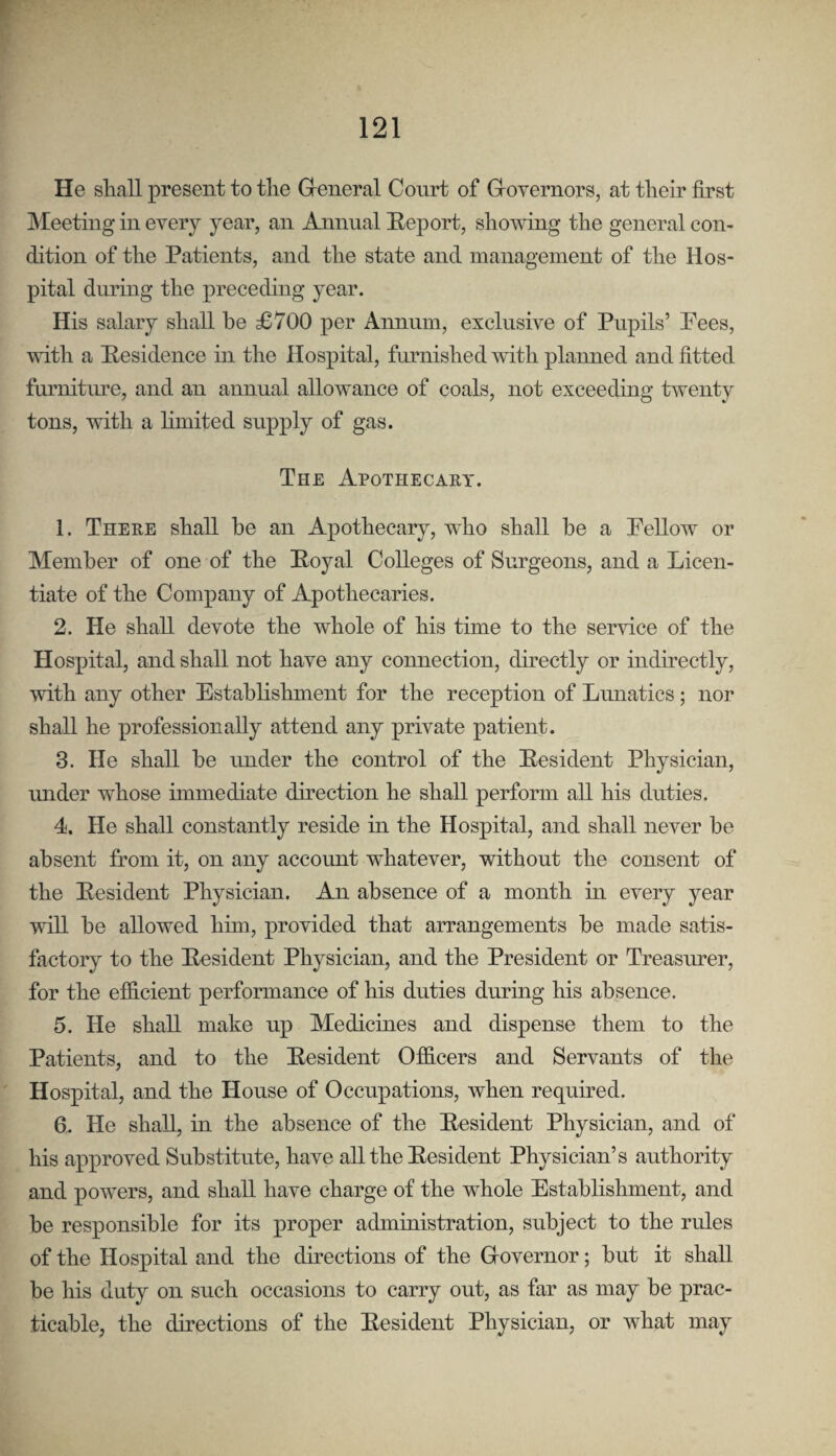 He shall present to the Greneral Court of Grovernors, at their first Meeting in every year, an Annual Heport, showing the general con¬ dition of the Patients, and the state and management of the Hos¬ pital dmdng the preceding year. His salary shall he £700 per Annum, exclusive of Pupils’ Pees, vdth a Residence in the Hospital, furnished with planned and fitted furniture, and an annual allowance of coals, not exceeding twenty tons, with a limited supply of gas. The Apothecaey. 1. There shall he an Apothecary, who shall be a Pellow or Member of one of the Boyal Colleges of Surgeons, and a Licen¬ tiate of the Company of Apothecaries. 2. He shall devote the whole of his time to the service of the Hospital, and shall not have any connection, directly or indirectly, with any other Establishment for the reception of Lunatics; nor shall he professionally attend any private patient. 3. He shall be under the control of the Eesident Physician, imder whose immediate difection he shall perform all his duties. 4. He shall constantly reside in the Hospital, and shall never he absent from it, on any account whatever, without the consent of the Eesident Physician. An absence of a month in every year will he allowed him, provided that arrangements he made satis¬ factory to the Eesident Physician, and the President or Treasmer, for the efficient performance of his duties during his absence. 5. He shall make up Medicines and dispense them to the Patients, and to the Eesident Officers and Servants of the Hospital, and the House of Occupations, when required. 6. He shall, in the absence of the Eesident Physician, and of his approved Substitute, have all the Resident Physician’s authority and powers, and shall have charge of the whole Establishment, and he responsible for its proper admmistration, subject to the rules of the Hospital and the directions of the Grovernor; hut it shall be his duty on such occasions to carry out, as far as may be prac¬ ticable, the directions of the Resident Physician, or what may