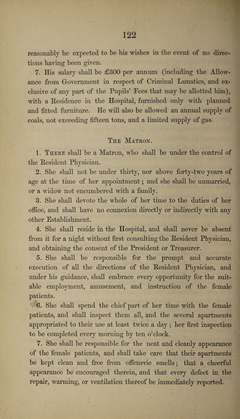 reasonably be expected to be bis wishes m the event of no direc¬ tions having been given. 7. His salary shall be £300 per annum (inclnding the Allow¬ ance from Grovernment in respect of Criminal Lunatics, and ex¬ clusive of any part of the Pupils’ Pees that may be allotted him), with a Residence in the Hospital, furnished only with plaimed and fitted furniture. He wfil also be allowed an aminal supply of coals, not exceeding fifteen tons, and a limited supply of gas. The Matron. 1. There shall be a Matron, who shall be luider the control of the Pesident Physician. 2. She shall not be under thirty, nor above forty-two years of age at the time of her appointment; and she shall be immarried, or a widow not encumbered with a family. 3. She shall devote the whole of her time to the duties of her office, and shall have no connexion directly or indirectly with any other Establishment. 4. She shall reside in the Hospital, and shall never be absent from it for a night without first consulting the Pesident Physician, and obtaining the consent of the President or Treasurer. 5. She shall be responsible for the prompt and accurate execution of all the directions of the Pesident Physician, and under his guidance, shall embrace every opportmiity for the suit¬ able employment, amusement, and insti’uction of the female patients. 6. She shall spend the chief part of her time with the female patients, and shall inspect them all, and the several apartments appropriated to their use at least twice a day ; her first inspection to be completed every mornuig by ten o’clock. 7. She shall be responsible for the neat and cleanly appearance of the female patients, and shall take care that their apartments be kept clean and free from ofiensvie smells; that a cheerful appearance be encouraged therein, and that every defect in the repair, warming, or ventilation thereof be immediately reported.