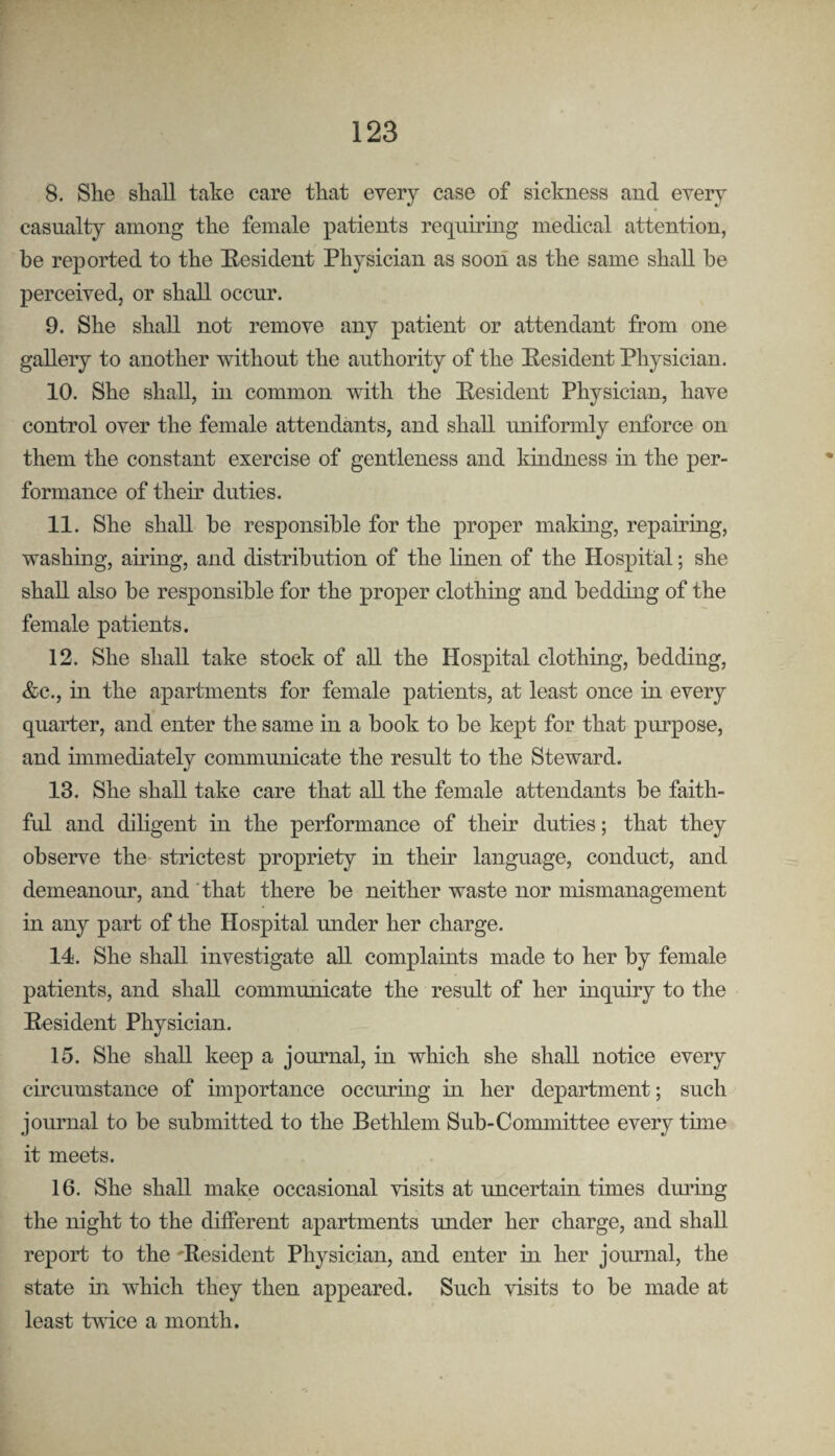 8. She shall take care that every case of sickness and every casualty among the female patients requiring medical attention, be reported to the E-esident Physician as soon as the same shall be perceived, or shall occur. 9. She shall not remove any patient or attendant from one gallery to another without the authority of the Eesident Physician. 10. She shall, in common with the Eesident Physician, have control over the female attendants, and shall uniformly enforce on them the constant exercise of gentleness and kindness in the per¬ formance of their duties. 11. She shall be responsible for the proper making, repairing, washing, afring, and distribution of the linen of the Hospital; she shall also be responsible for the proper clothing and bedding of the female patients. 12. She shall take stock of all the Hospital clothing, bedding, &c., in the apartments for female patients, at least once in every quarter, and enter the same in a book to be kept for that purpose, and immediately communicate the result to the Steward. 13. She shall take care that all the female attendants be faith¬ ful and diligent in the performance of their duties; that they observe the- strictest propriety in their language, conduct, and demeanour, and that there be neither waste nor mismanagement in any part of the Hospital under her charge. 14. She shall investigate all complaints made to her by female patients, and shall communicate the result of her inquiry to the Resident Physician. 15. She shall keep a journal, in which she shall notice every circumstance of importance occuring in her department; such journal to be submitted to the Bethlem Sub-Committee every time it meets. 16. She shall make occasional visits at uncertain times during the night to the different apartments under her charge, and shall report to the 'Resident Physician, and enter in her journal, the state in which they then appeared. Such visits to be made at least tvdce a month.