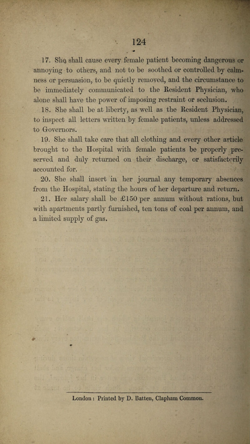 17. SliQ shall cause every female patient becoming dangerous or annoying to others, and not to he soothed or controlled by calm¬ ness or persuasion, to he quietly removed, and the circumstance to be immediately communicated to the Resident Physician, who alone shall have the power of imposing restraint or seclusion. 18. She shall he at liberty, as well as the Resident Physician, to inspect all letters written by female patients, unless addressed to Grovernors. 19. She shall take care that all clothing and every other article brought to the Hospital with female patients he properly pre¬ served and duly returned on their discharge, or satisfactorily accounted for. 20. She shall insert in her joirrnal any temporary absences from the Hospital, stating the hours of her departure and return. 21. Her salary shall he £150 per annum without rations, hut with apartments partly furnished, ten tons of coal per annum, and a limited supply of gas. London: Printed by D. Batten, Clapham Common.