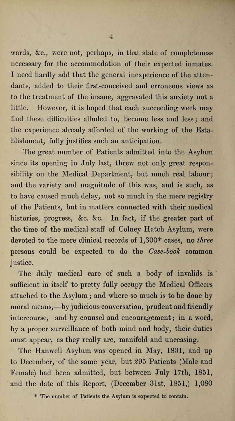 wards, &c., were not, perhaps, in that state of completeness necessary for the accommodation of their expected inmates. I need hardly add that the general inexperience of the atten¬ dants, added to their first-conceived and erroneous views as to the treatment of the insane, aggravated this anxiety not a little. However, it is hoped that each succeeding week may find these difficulties alluded to, become less and less; and the experience already afforded of the working of the Esta¬ blishment, fully justifies such an anticipation. The great number of Patients admitted into the Asylum since its opening in July last, threw not only great respon¬ sibility on the Medical Department, but much real labour; and the variety and magnitude of this was, and is such, as to have caused much delay, not so much in the mere registry of the Patients, but in matters connected with their medical histories, progress, &c. &c. In fact, if the greater part of the time of the medical staff of Colney Hatch Asylum, were devoted to the mere clinical records of 1,300* cases, no three persons could be expected to do the Case-book common justice. The daily medical care of such a body of invalids is sufficient in itself to pretty fully occupy the Medical Officers attached to the Asylum; and where so much is to be done by moral means,—by judicious conversation, prudent and friendly intercourse, and by counsel and encouragement; in a word, by a proper surveillance of both mind and body, their duties must appear, as they really are, manifold and unceasing. The Hanwell Asylum was opened in May, 1831, and up to December, of the same year, but 295 Patients (Male and Eemale) had been admitted, but between July 17th, 1851, and the date of this Report, (December 31st, 1851,) 1,080 * The number of Patients the Asylum is expected to contain.