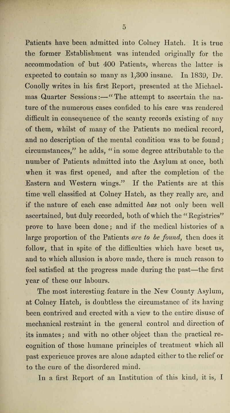 Patients have been admitted into Colney Hatch. It is true the former Establishment was intended originally for the accommodation of but 400 Patients, whereas the latter is expected to contain so many as 1,300 insane. In 1839, Dr. Conolly writes in his first Report, presented at the Michael¬ mas Quarter Sessions:—“The attempt to ascertain the na¬ ture of the numerous cases confided to his care was rendered difficult in consequence of the scanty records existing of any of them, whilst of many of the Patients no medical record, and no description of the mental condition was to be found; circumstances,” he adds, “ in some degree attributable to the number of Patients admitted into the Asylum at once, both when it was first opened, and after the completion of the Eastern and Western wings.” If the Patients are at this time well classified at Colney Hatch, as they really are, and if the nature of each case admitted has not only been well ascertained, but duly recorded, both of which the “Registries” prove to have been done; and if the medical histories of a large proportion of the Patients are to be found, then does it follow, that in spite of the difficulties which have beset us, and to which allusion is above made, there is much reason to feel satisfied at the progress made during the past—the first year of these our labours. The most interesting feature in the New County Asylum, at Colney Hatch, is doubtless the circumstance of its having been contrived and erected with a view to the entire disuse of mechanical restraint in the general control and direction of its inmates; and with no other object than the practical re¬ cognition of those humane principles of treatment which all past experience proves are alone adapted either to the relief or to the cure of the disordered mind.