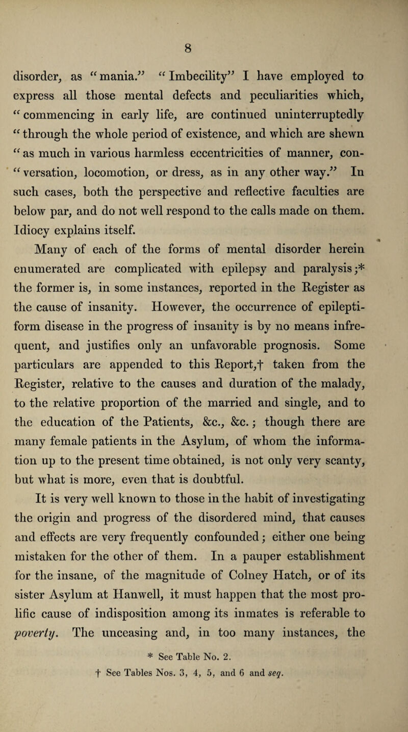 disorder, as “ mania.” “ Imbecility” I have employed to express all those mental defects and peculiarities which, “ commencing in early life, are continued uninterruptedly “ through the whole period of existence, and which are shewn “ as much in various harmless eccentricities of manner, con- “ versation, locomotion, or dress, as in any other way.” In such cases, both the perspective and reflective faculties are below par, and do not well respond to the calls made on them. Idiocy explains itself. Many of each of the forms of mental disorder herein enumerated are complicated with epilepsy and paralysis;* the former is, in some instances, reported in the Register as the cause of insanity. However, the occurrence of epilepti¬ form disease in the progress of insanity is by no means infre¬ quent, and justifies only an unfavorable prognosis. Some particulars are appended to this Report,t taken from the Register, relative to the causes and duration of the malady, to the relative proportion of the married and single, and to the education of the Patients, &c., &c.; though there are many female patients in the Asylum, of whom the informa¬ tion up to the present time obtained, is not only very scanty, but what is more, even that is doubtful. It is very well known to those in the habit of investigating the origin and progress of the disordered mind, that causes and effects are very frequently confounded; either one being mistaken for the other of them. In a pauper establishment for the insane, of the magnitude of Colney Hatch, or of its sister Asylum at Hanwell, it must happen that the most pro¬ lific cause of indisposition among its inmates is referable to poverty. The unceasing and, in too many instances, the * See Table No. 2. f See Tables Nos. 3, 4, 5, and 6 and seq.