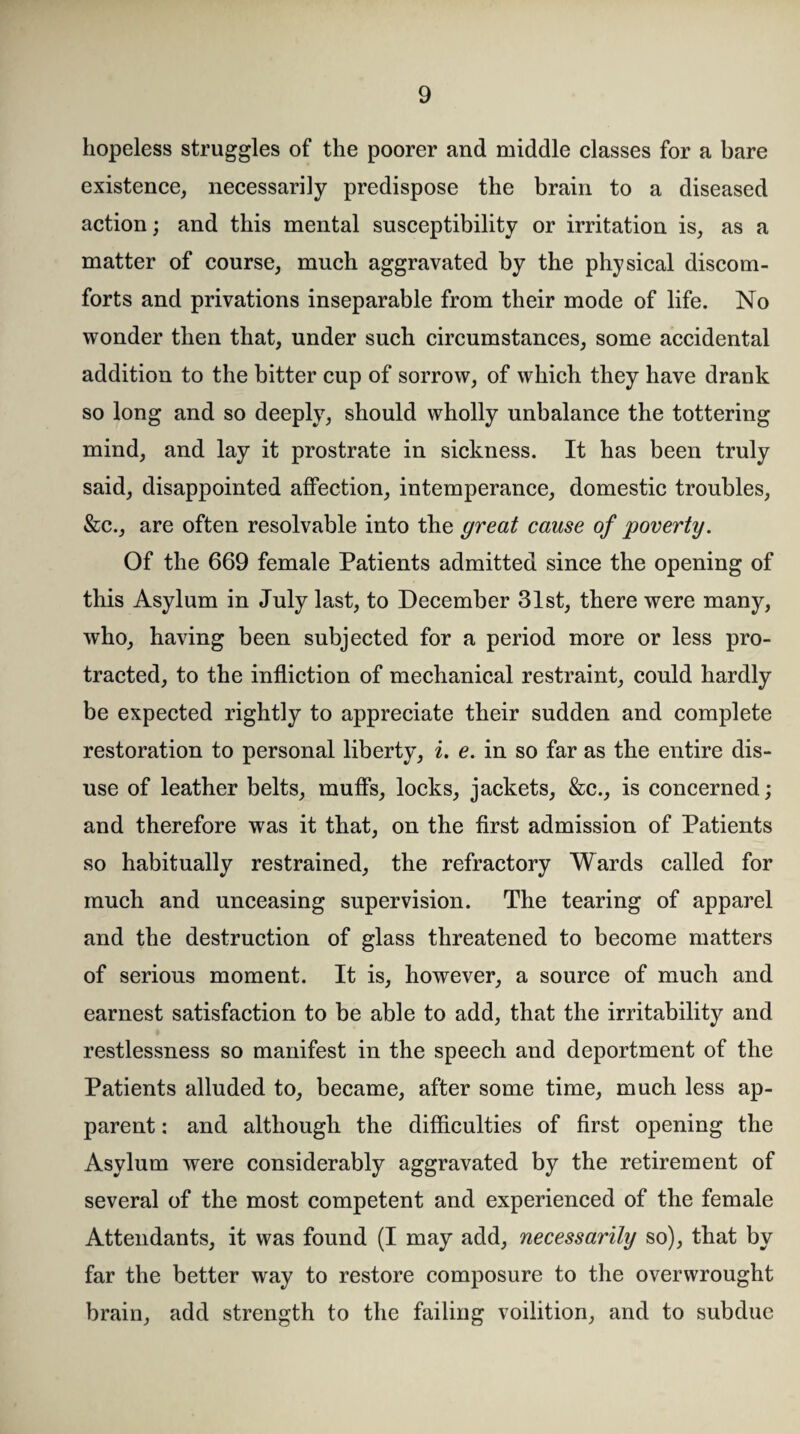 hopeless struggles of the poorer and middle classes for a bare existence, necessarily predispose the brain to a diseased action; and this mental susceptibility or irritation is, as a matter of course, much aggravated by the physical discom¬ forts and privations inseparable from their mode of life. No wonder then that, under such circumstances, some accidental addition to the bitter cup of sorrow, of which they have drank so long and so deeply, should wholly unbalance the tottering mind, and lay it prostrate in sickness. It has been truly said, disappointed affection, intemperance, domestic troubles, &c., are often resolvable into the great cause of poverty. Of the 669 female Patients admitted since the opening of this Asylum in July last, to December 31st, there were many, who, having been subjected for a period more or less pro¬ tracted, to the infliction of mechanical restraint, could hardly be expected rightly to appreciate their sudden and complete restoration to personal liberty, i. e. in so far as the entire dis¬ use of leather belts, muffs, locks, jackets, &c., is concerned; and therefore was it that, on the first admission of Patients so habitually restrained, the refractory Wards called for much and unceasing supervision. The tearing of apparel and the destruction of glass threatened to become matters of serious moment. It is, however, a source of much and earnest satisfaction to be able to add, that the irritability and restlessness so manifest in the speech and deportment of the Patients alluded to, became, after some time, much less ap¬ parent : and although the difficulties of first opening the Asylum were considerably aggravated by the retirement of several of the most competent and experienced of the female Attendants, it was found (I may add, necessarily so), that by far the better way to restore composure to the overwrought brain, add strength to the failing voilition, and to subdue