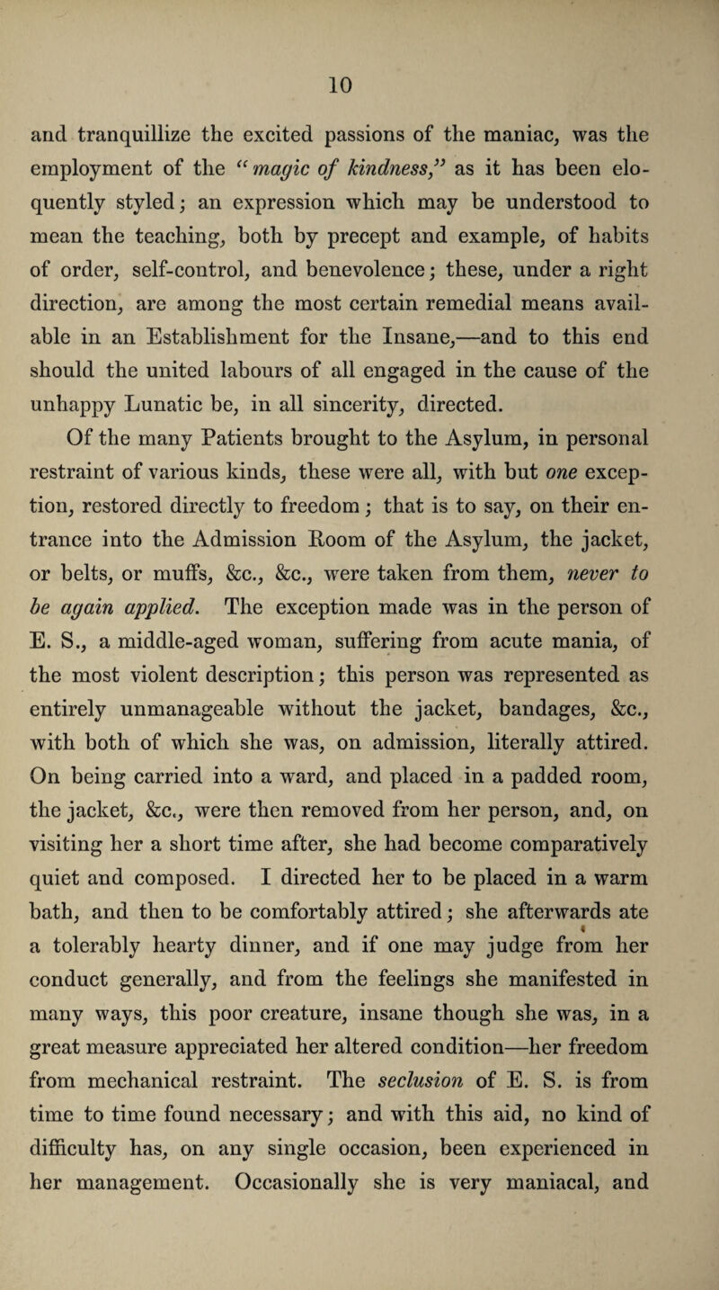 and tranquillize the excited passions of the maniac, was the employment of the “ magic of kindness ” as it has been elo¬ quently styled; an expression which may be understood to mean the teaching, both by precept and example, of habits of order, self-control, and benevolence; these, under a right direction, are among the most certain remedial means avail¬ able in an Establishment for the Insane,—and to this end should the united labours of all engaged in the cause of the unhappy Lunatic be, in all sincerity, directed. Of the many Patients brought to the Asylum, in personal restraint of various kinds, these were all, with but one excep¬ tion, restored directly to freedom; that is to say, on their en¬ trance into the Admission Room of the Asylum, the jacket, or belts, or muffs, &c., &c., wrere taken from them, never to be again applied. The exception made was in the person of E. S., a middle-aged woman, suffering from acute mania, of the most violent description; this person was represented as entirely unmanageable without the jacket, bandages, &c., with both of which she was, on admission, literally attired. On being carried into a ward, and placed in a padded room, the jacket, &c., were then removed from her person, and, on visiting her a short time after, she had become comparatively quiet and composed. I directed her to be placed in a warm bath, and then to be comfortably attired; she afterwards ate « a tolerably hearty dinner, and if one may judge from her conduct generally, and from the feelings she manifested in many ways, this poor creature, insane though she was, in a great measure appreciated her altered condition—her freedom from mechanical restraint. The seclusion of E. S. is from time to time found necessary; and with this aid, no kind of difficulty has, on any single occasion, been experienced in her management. Occasionally she is very maniacal, and