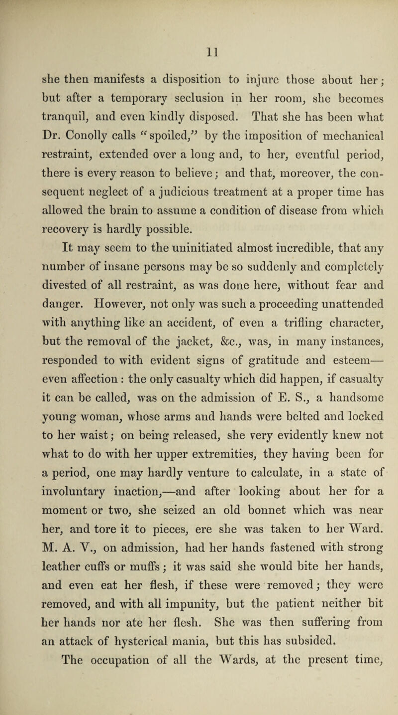 she then manifests a disposition to injure those about her; but after a temporary seclusion in her room, she becomes tranquil, and even kindly disposed. That she has been what Dr. Conolly calls “ spoiled,” by the imposition of mechanical restraint, extended over a long and, to her, eventful period, there is every reason to believe; and that, moreover, the con¬ sequent neglect of a judicious treatment at a proper time has allowed the brain to assume a condition of disease from which recovery is hardly possible. It may seem to the uninitiated almost incredible, that any number of insane persons may be so suddenly and completely divested of all restraint, as was done here, without fear and danger. However, not only was such a proceeding unattended with anything like an accident, of even a trifling character, but the removal of the jacket, &c., was, in many instances, responded to with evident signs of gratitude and esteem— even affection : the only casualty which did happen, if casualty it can be called, was on the admission of E. S., a handsome young woman, whose arms and hands were belted and locked to her waist; on being released, she very evidently knew not what to do with her upper extremities, they having been for a period, one may hardly venture to calculate, in a state of involuntary inaction,—and after looking about her for a moment or two, she seized an old bonnet which was near her, and tore it to pieces, ere she was taken to her Ward. M. A. V., on admission, had her hands fastened with strong leather cuffs or muffs; it was said she would bite her hands, and even eat her flesh, if these were removed; they were removed, and with all impunity, but the patient neither bit her hands nor ate her flesh. She was then suffering from an attack of hysterical mania, but this has subsided. The occupation of all the Wards, at the present time,