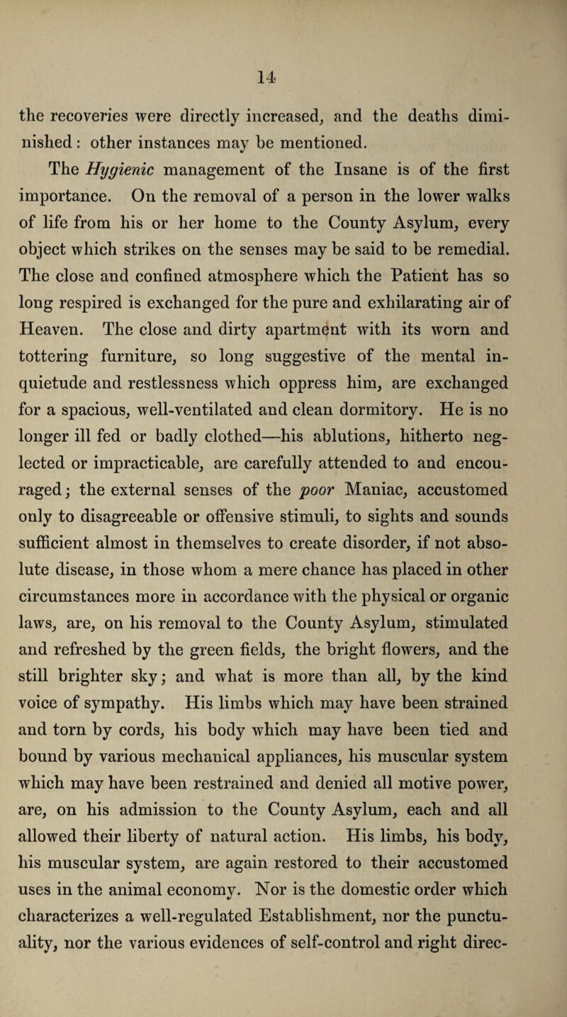 the recoveries were directly increased, and the deaths dimi¬ nished : other instances may be mentioned. The Hygienic management of the Insane is of the first importance. On the removal of a person in the lower walks of life from his or her home to the County Asylum, every object which strikes on the senses may be said to be remedial. The close and confined atmosphere which the Patient has so long respired is exchanged for the pure and exhilarating air of Heaven. The close and dirty apartment with its worn and tottering furniture, so long suggestive of the mental in¬ quietude and restlessness which oppress him, are exchanged for a spacious, well-ventilated and clean dormitory. He is no longer ill fed or badly clothed—his ablutions, hitherto neg¬ lected or impracticable, are carefully attended to and encou¬ raged ; the external senses of the poor Maniac, accustomed only to disagreeable or offensive stimuli, to sights and sounds sufficient almost in themselves to create disorder, if not abso¬ lute disease, in those whom a mere chance has placed in other circumstances more in accordance with the physical or organic laws, are, on his removal to the County Asylum, stimulated and refreshed by the green fields, the bright flowers, and the still brighter sky; and what is more than all, by the kind voice of sympathy. His limbs which may have been strained and torn by cords, his body which may have been tied and bound by various mechanical appliances, his muscular system which may have been restrained and denied all motive power, are, on his admission to the County Asylum, each and all allowed their liberty of natural action. His limbs, his body, his muscular system, are again restored to their accustomed uses in the animal economy. Nor is the domestic order which characterizes a well-regulated Establishment, nor the punctu¬ ality, nor the various evidences of self-control and right direc-