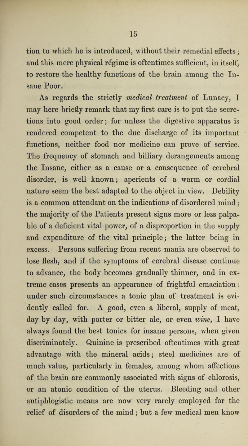 tion to which he is introduced, without their remedial effects; and this mere physical regime is oftentimes sufficient, in itself, to restore the healthy functions of the brain among the In¬ sane Poor. As regards the strictly medical treatment of Lunacy, I may here briefly remark that my first care is to put the secre¬ tions into good order; for unless the digestive apparatus is rendered competent to the due discharge of its important functions, neither food nor medicine can prove of service. The frequency of stomach and billiary derangements among the Insane, either as a cause or a consequence of cerebral disorder, is well known; aperients of a warm or cordial nature seem the best adapted to the object in view. Debility is a common attendant on the indications of disordered mind ; the majority of the Patients present signs more or less palpa¬ ble of a deficient vital power, of a disproportion in the supply and expenditure of the vital principle; the latter being in excess. Persons suffering from recent mania are observed to lose flesh, and if the symptoms of cerebral disease continue to advance, the body becomes gradually thinner, and in ex¬ treme cases presents an appearance of frightful emaciation : under such circumstances a tonic plan of treatment is evi¬ dently called for. A good, even a liberal, supply of meat, day by day, with porter or bitter ale, or even wine, I have always found the best tonics for insane persons, when given discriminately. Quinine is prescribed oftentimes with great advantage with the mineral acids; steel medicines are of much value, particularly in females, among whom affections of the brain are commonly associated with signs of chlorosis, or an atonic condition of the uterus. Bleeding and other antiphlogistic means are now very rarely employed for the relief of disorders of the mind; but a few medical men know