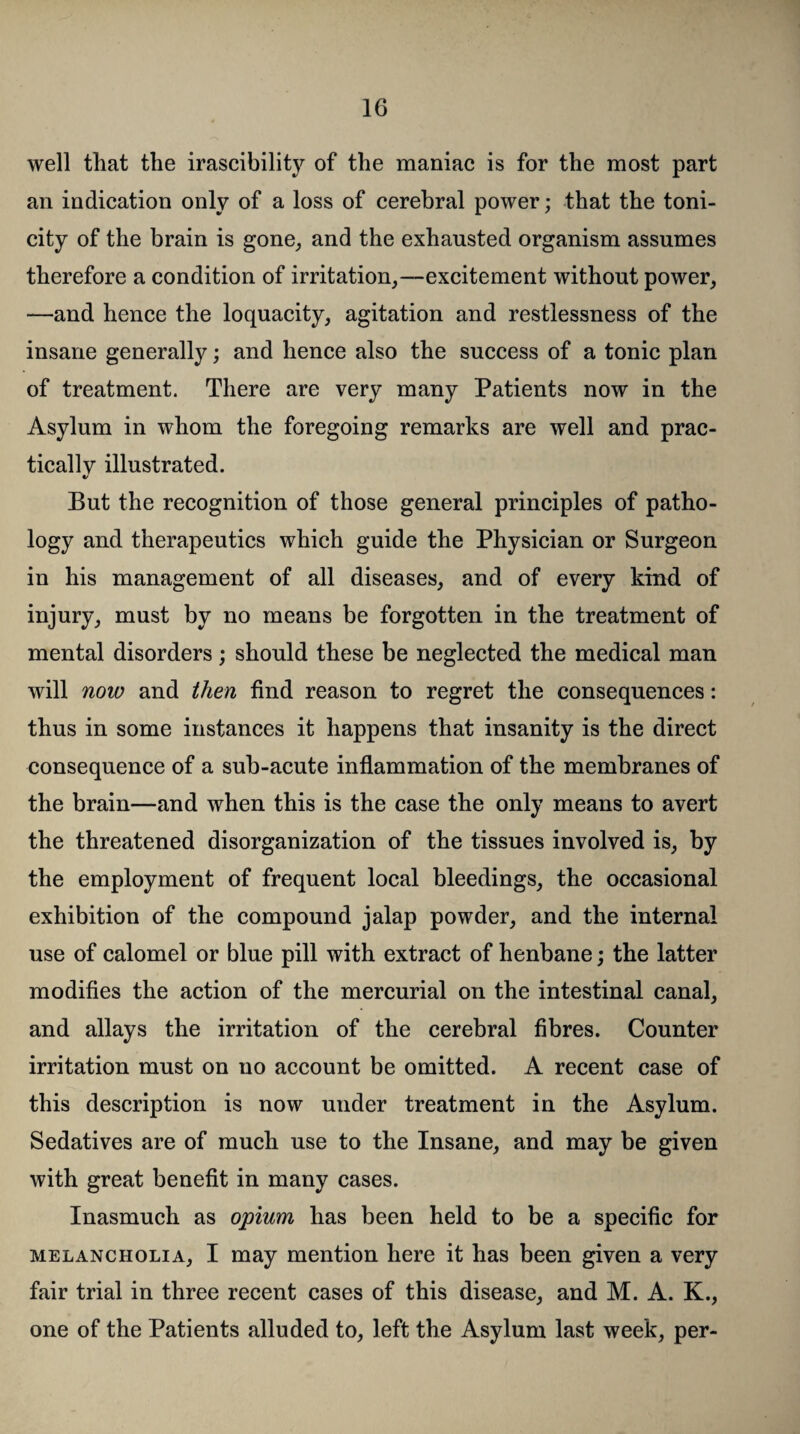 well that the irascibility of the maniac is for the most part an indication only of a loss of cerebral power; that the toni¬ city of the brain is gone, and the exhausted organism assumes therefore a condition of irritation,—excitement without power, —and hence the loquacity, agitation and restlessness of the insane generally; and hence also the success of a tonic plan of treatment. There are very many Patients now in the Asylum in whom the foregoing remarks are well and prac¬ tically illustrated. But the recognition of those general principles of patho¬ logy and therapeutics which guide the Physician or Surgeon in his management of all diseases, and of every kind, of injury, must by no means be forgotten in the treatment of mental disorders; should these be neglected the medical man will now and then find reason to regret the consequences: thus in some instances it happens that insanity is the direct consequence of a sub-acute inflammation of the membranes of the brain—and when this is the case the only means to avert the threatened disorganization of the tissues involved is, by the employment of frequent local bleedings, the occasional exhibition of the compound jalap powder, and the internal use of calomel or blue pill with extract of henbane; the latter modifies the action of the mercurial on the intestinal canal, and allays the irritation of the cerebral fibres. Counter irritation must on no account be omitted. A recent case of this description is now under treatment in the Asylum. Sedatives are of much use to the Insane, and may be given with great benefit in many cases. Inasmuch as opium has been held to be a specific for melancholia, I may mention here it has been given a very fair trial in three recent cases of this disease, and M. A. K., one of the Patients alluded to, left the Asylum last week, per-