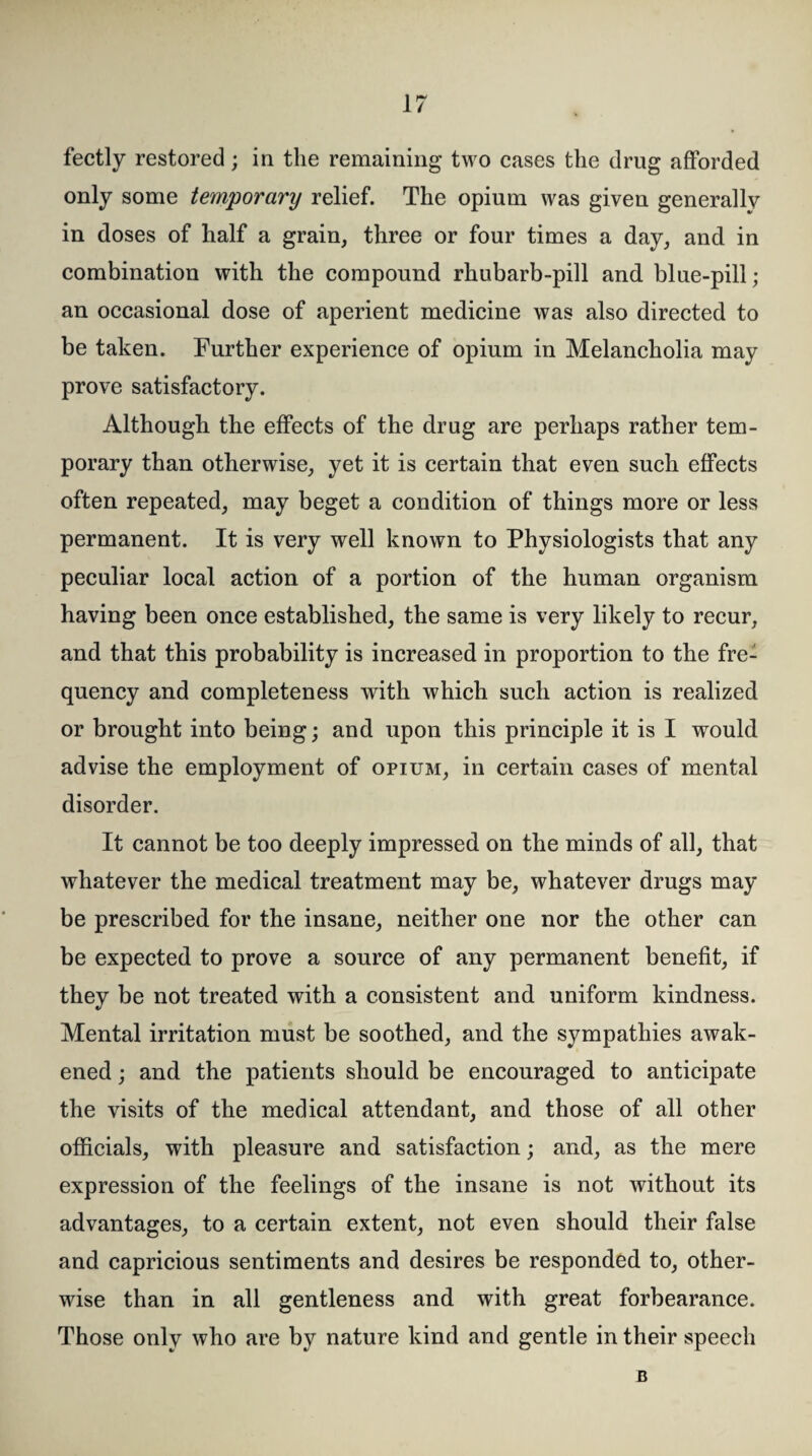 fectly restored; in the remaining two cases the drug afforded only some temporary relief. The opium was given generally in doses of half a grain, three or four times a day, and in combination with the compound rhubarb-pill and. blue-pill; an occasional dose of aperient medicine was also directed to be taken. Further experience of opium in Melancholia may prove satisfactory. Although the effects of the drug are perhaps rather tem¬ porary than otherwise, yet it is certain that even such effects often repeated, may beget a condition of things more or less permanent. It is very well known to Physiologists that any peculiar local action of a portion of the human organism having been once established, the same is very likely to recur, and that this probability is increased in proportion to the fre¬ quency and completeness with which such action is realized or brought into being; and upon this principle it is I would advise the employment of opium, in certain cases of mental disorder. It cannot be too deeply impressed on the minds of all, that whatever the medical treatment may be, whatever drugs may be prescribed for the insane, neither one nor the other can be expected to prove a source of any permanent benefit, if they be not treated with a consistent and uniform kindness. Mental irritation must be soothed, and the sympathies awak¬ ened ; and the patients should be encouraged to anticipate the visits of the medical attendant, and those of all other officials, with pleasure and satisfaction; and, as the mere expression of the feelings of the insane is not without its advantages, to a certain extent, not even should their false and capricious sentiments and desires be responded to, other¬ wise than in all gentleness and with great forbearance. Those only who are by nature kind and gentle in their speech B