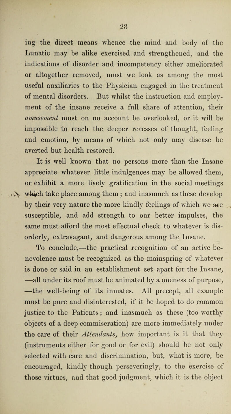 ing the direct means whence the mind and body of the Lunatic may be alike exercised and strengthened, and the indications of disorder and incompetency either ameliorated or altogether removed, must we look as among the most useful auxiliaries to the Physician engaged in the treatment of mental disorders. But whilst the instruction and employ¬ ment of the insane receive a full share of attention, their amusement must on no account be overlooked, or it will be impossible to reach the deeper recesses of thought, feeling and emotion, by means of which not only may disease be averted but health restored. It is well known that no persons more than the Insane appreciate whatever little indulgences may be allowed them, or exhibit a more lively gratification in the social meetings which take place among them ; and inasmuch as these develop by their very nature the more kindly feelings of which we. are susceptible, and add strength to our better impulses, the same must afford the most effectual check to whatever is dis¬ orderly, extravagant, and dangerous among the Insane. To conclude,—the practical recognition of an active be¬ nevolence must be recognized as the mainspring of whatever is done or said in an establishment set apart for the Insane, —all under its roof must be animated by a oneness of purpose, —the well-being of its inmates. All precept, all example must be pure and disinterested, if it be hoped to do common justice to the Patients; and inasmuch as these (too worthy objects of a deep commiseration) are more immediately under the care of their Attendants, how important is it that they (instruments either for good or for evil) should be not only selected with care and discrimination, but, what is more, be encouraged, kindly though perseveringly, to the exercise of those virtues, and that good judgment, which it is the object