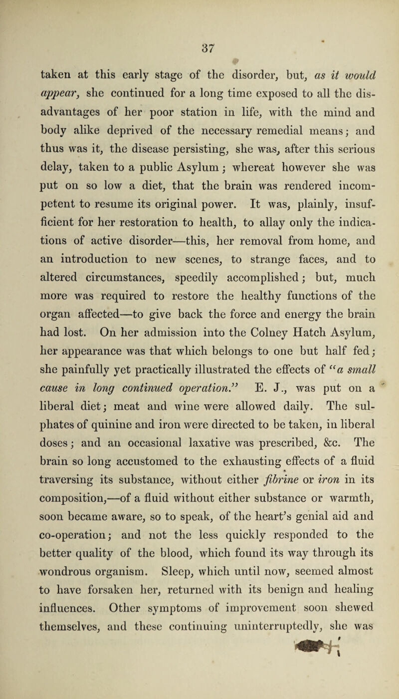 taken at this early stage of the disorder, but, as it would appear, she continued for a long time exposed to all the dis¬ advantages of her poor station in life, with the mind and body alike deprived of the necessary remedial means; and thus was it, the disease persisting, she was, after this serious delay, taken to a public Asylum; whereat however she was put on so low a diet, that the brain was rendered incom¬ petent to resume its original power. It was, plainly, insuf¬ ficient for her restoration to health, to allay only the indica¬ tions of active disorder—this, her removal from home, and an introduction to new scenes, to strange faces, and to altered circumstances, speedily accomplished; but, much more was required to restore the healthy functions of the organ affected—to give back the force and energy the brain had lost. On her admission into the Colney Hatch Asylum, her appearance was that which belongs to one but half fed; she painfully yet practically illustrated the effects of “a small cause in long continued operation” E. J., was put on a liberal diet; meat and wine were allowed dailv. The sul- phates of quinine and iron were directed to be taken, in liberal doses; and an occasional laxative was prescribed, &c. The brain so long accustomed to the exhausting effects of a fluid * traversing its substance, without either fibrine or iron in its composition,—of a fluid without either substance or warmth, soon became aware, so to speak, of the hearths genial aid and co-operation; and not the less quickly responded to the better quality of the blood, which found its way through its wondrous organism. Sleep, which until now, seemed almost to have forsaken her, returned with its benign and healing influences. Other symptoms of improvement soon shewed themselves, and these continuing uninterruptedly, she was