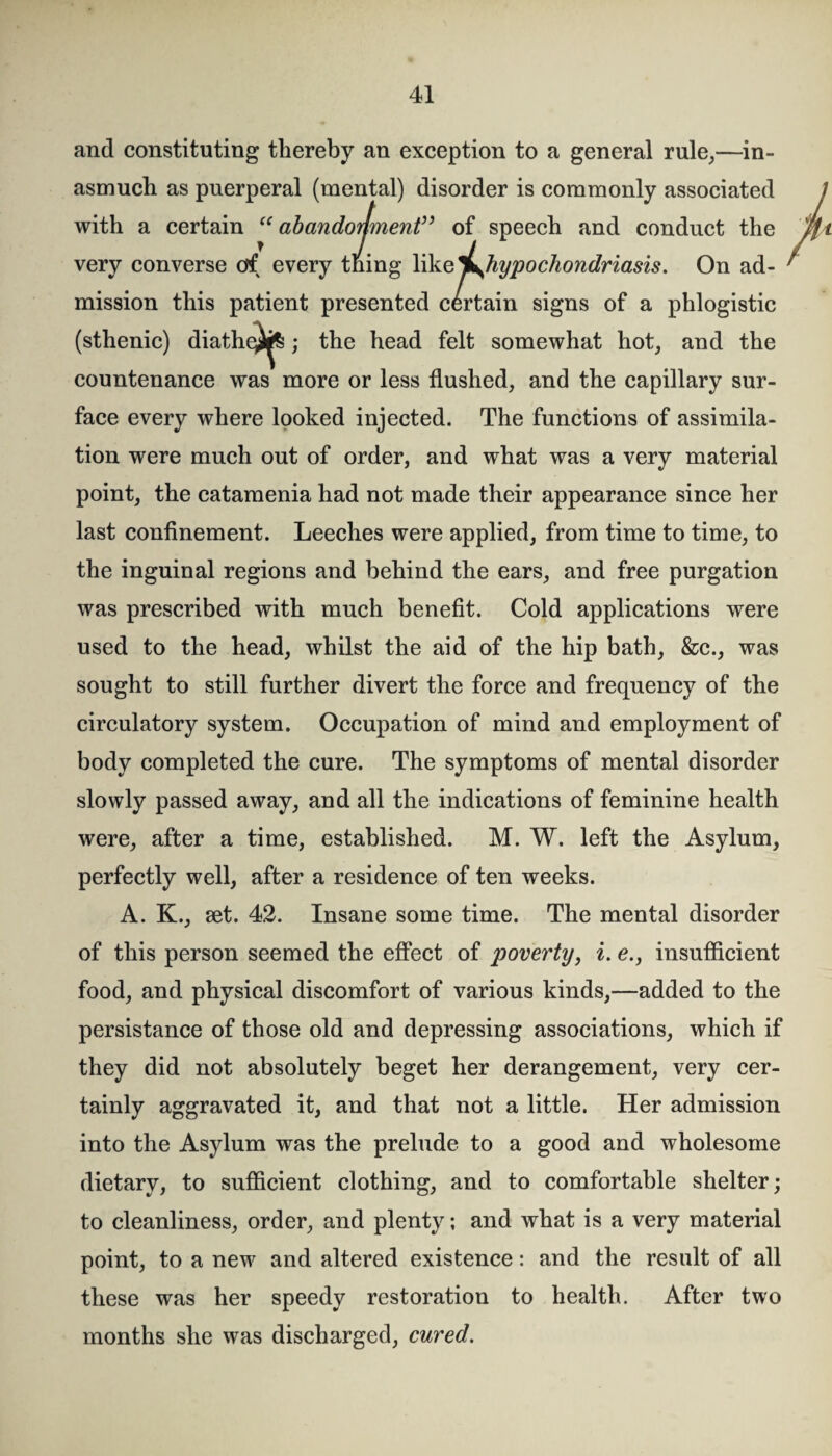 and constituting thereby an exception to a general rule,—in¬ asmuch as puerperal (mental) disorder is commonly associated with a certain “abandonment” of speech and conduct the very converse ctf every thing like ^^hypochondriasis. On ad¬ mission this patient presented certain signs of a phlogistic (sthenic) diathe^; the head felt somewhat hot, and the countenance was more or less flushed, and the capillary sur¬ face every where looked injected. The functions of assimila¬ tion were much out of order, and what was a very material point, the catamenia had not made their appearance since her last confinement. Leeches were applied, from time to time, to the inguinal regions and behind the ears, and free purgation was prescribed with much benefit. Cold applications were used to the head, whilst the aid of the hip bath, &c., was sought to still further divert the force and frequency of the circulatory system. Occupation of mind and employment of body completed the cure. The symptoms of mental disorder slowly passed away, and all the indications of feminine health were, after a time, established. M. W. left the Asylum, perfectly well, after a residence of ten weeks. A. K., set. 42. Insane some time. The mental disorder of this person seemed the effect of poverty, i. e., insufficient food, and physical discomfort of various kinds,—added to the persistance of those old and depressing associations, which if they did not absolutely beget her derangement, very cer¬ tainly aggravated it, and that not a little. Her admission into the Asylum was the prelude to a good and wholesome dietary, to sufficient clothing, and to comfortable shelter; to cleanliness, order, and plenty; and what is a very material point, to a new and altered existence: and the result of all these was her speedy restoration to health. After two months she was discharged, cured.