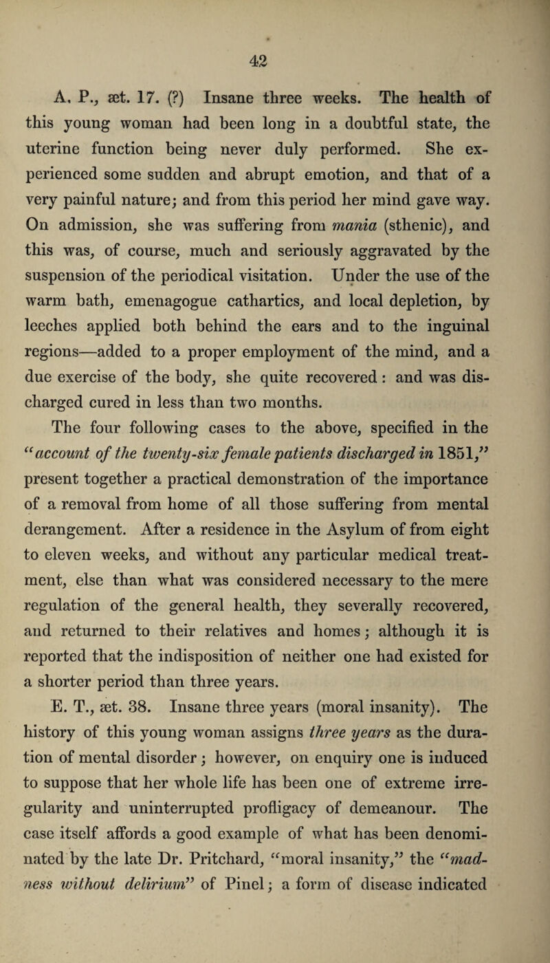 A, P., set. 17. (?) Insane three weeks. The health of this young woman had been long in a doubtful state, the uterine function being never duly performed. She ex¬ perienced some sudden and abrupt emotion, and that of a very painful nature; and from this period her mind gave way. On admission, she was suffering from mania (sthenic), and this was, of course, much and seriously aggravated by the suspension of the periodical visitation. Under the use of the warm bath, emenagogue cathartics, and local depletion, by leeches applied both behind the ears and to the inguinal regions—added to a proper employment of the mind, and a due exercise of the body, she quite recovered : and was dis¬ charged cured in less than two months. The four following cases to the above, specified in the “account of the twenty-six female patients discharged in 1851,” present together a practical demonstration of the importance of a removal from home of all those suffering from mental derangement. After a residence in the Asylum of from eight to eleven weeks, and without any particular medical treat¬ ment, else than what was considered necessary to the mere regulation of the general health, they severally recovered, and returned to their relatives and homes; although it is reported that the indisposition of neither one had existed for a shorter period than three years. E. T., set. 38. Insane three years (moral insanity). The history of this young woman assigns three years as the dura¬ tion of mental disorder ; however, on enquiry one is induced to suppose that her whole life has been one of extreme irre¬ gularity and uninterrupted profligacy of demeanour. The case itself affords a good example of what has been denomi¬ nated by the late Dr. Pritchard, “moral insanity,” the “mad¬ ness without delirium” of Pinel; a form of disease indicated