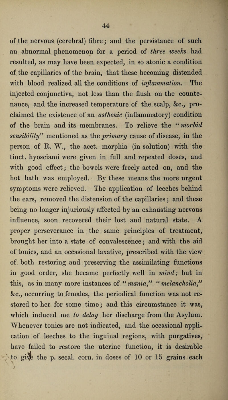 of the nervous (cerebral) fibre; and the persistance of such an abnormal phenomenon for a period of three weeks had resulted, as may have been expected, in so atonic a condition of the capillaries of the brain, that these becoming distended with blood realized all the conditions of inflammation. The injected conjunctiva, not less than the flush on the counte¬ nance, and the increased temperature of the scalp, &c., pro¬ claimed the existence of an asthenic (inflammatory) condition of the brain and its membranes. To relieve the “morbid sensibility” mentioned as the primary cause of disease, in the person of R. W., the acet. morphia (in solution) with the tinct. hyosciami were given in full and repeated doses, and with good effect; the bowels were freely acted on, and the hot bath was employed. By these means the more urgent symptoms were relieved. The application of leeches behind the ears, removed the distension of the capillaries; and these being no longer injuriously affected by an exhausting nervous influence, soon recovered their lost and natural state. A proper perseverance in the same principles of treatment, brought her into a state of convalescence; and with the aid of tonics, and an occasional laxative, prescribed with the view of both restoring and preserving the assimilating functions in good order, she became perfectly well in mind; but in this, as in many more instances of “ mania” “ melancholia” &c., occurring to females, the periodical function was not re¬ stored to her for some time; and this circumstance it was, which induced me to delay her discharge from the Asylum. Whenever tonics are not indicated, and the occasional appli¬ cation of leeches to the inguinal regions, with purgatives, have failed to restore the uterine function, it is desirable \to gi\jt the p. secal. corn, in doses of 10 or 15 grains each