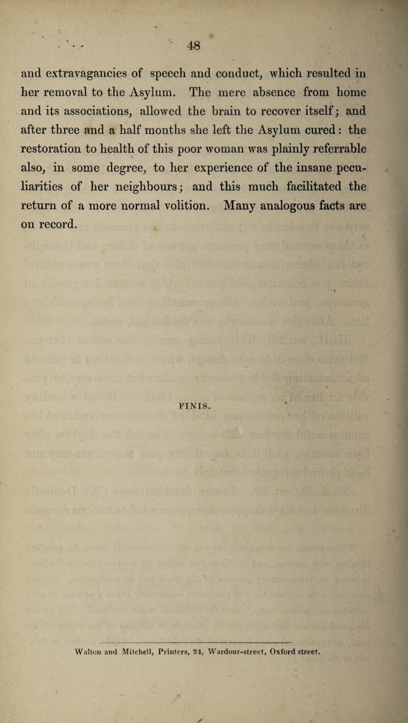 and extravagancies of speech and conduct, which resulted in her removal to the Asylum. The mere absence from home and its associations, allowed the brain to recover itself; and after three and a half months she left the Asylum cured: the restoration to health of this poor woman was plainly referrable also, in some degree, to her experience of the insane pecu¬ liarities of her neighbours; and this much facilitated the return of a more normal volition. Many analogous facts are on record. FINIS. Walton and Mitchell, Printers, 24, Wardour-street, Oxford street.