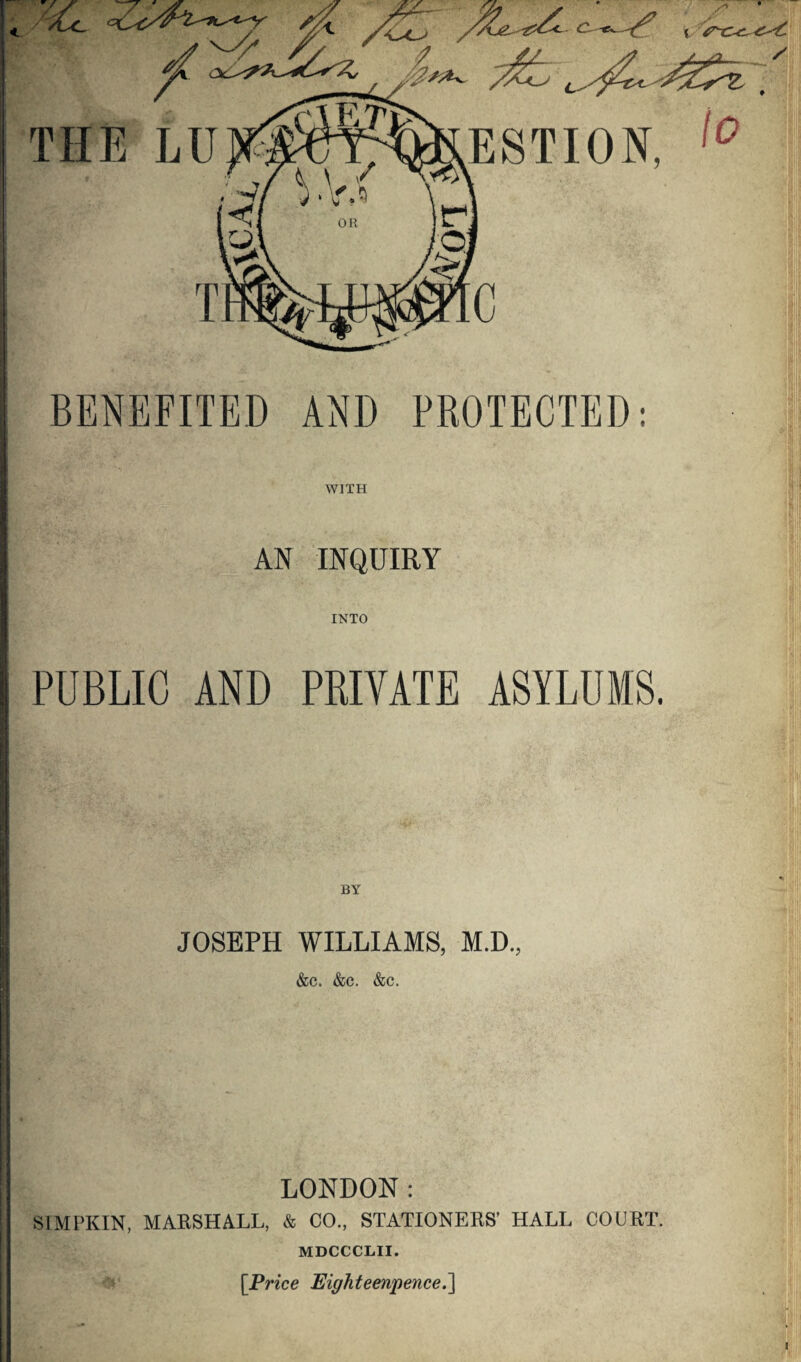 / ESTION, 10 C BENEFITED AND PROTECTED: WITH AN INQUIRY INTO '5si!i PUBLIC AND PRIVATE ASYLUMS. JOSEPH WILLIAMS, M.D., &C. &C. &C. \ ' /r > ■ ' i LONDON: SIMPKIN, MARSHALL, & CO., STATIONERS’ HALL COURT. MDCCCLII. [Price Eighteenpence.]