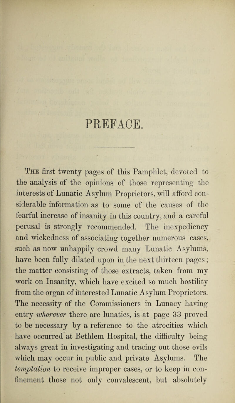 PREFACE. The first twenty pages of this Pamphlet, devoted to the analysis of the opinions of those representing the interests of Lunatic Asylum Proprietors, will afford con¬ siderable information as to some of the causes of the fearful increase of insanity in this country, and a careful perusal is strongly recommended. The inexpediency and wickedness of associating together numerous cases, such as now unhappily crowd many Lunatic Asylums, have been fully dilated upon in the next thirteen pages; the matter consisting of those extracts, taken from my work on Insanity, which have excited so much hostility from the organ of interested Lunatic Asylum Proprietors. The necessity of the Commissioners in Lunacy having entry wherever there are lunatics, is at page 33 proved to be necessary by a reference to the atrocities which have occurred at Bethlem Hospital, the difficulty being always great in investigating and tracing out those evils which may occur in public and private Asylums. The temptation to receive improper cases, or to keep in con¬ finement those not only convalescent, but absolutely