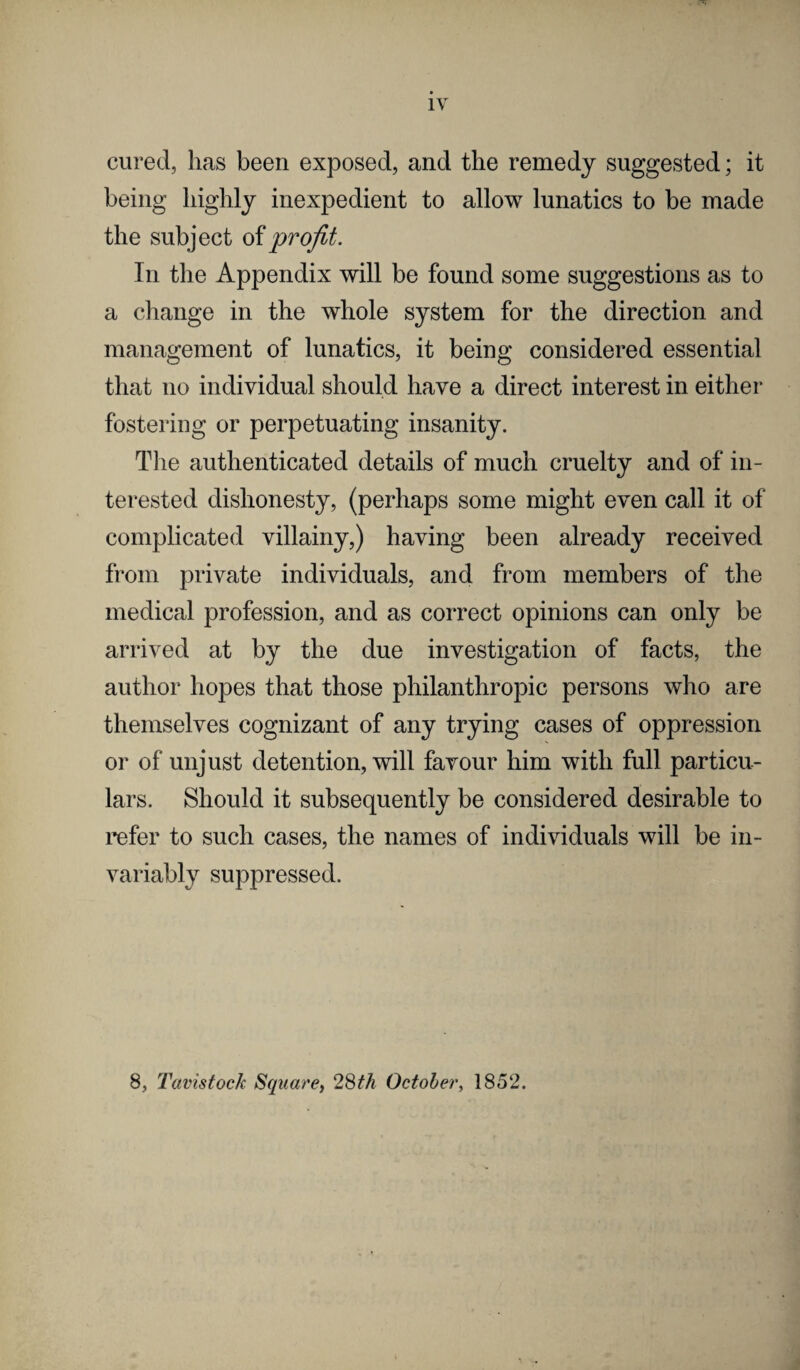 cured, lias been exposed, and the remedy suggested; it being highly inexpedient to allow lunatics to be made the subject of profit. In the Appendix will be found some suggestions as to a change in the whole system for the direction and management of lunatics, it being considered essential that no individual should have a direct interest in either fostering or perpetuating insanity. The authenticated details of much cruelty and of in¬ terested dishonesty, (perhaps some might even call it of complicated villainy,) having been already received from private individuals, and from members of the medical profession, and as correct opinions can only be arrived at by the due investigation of facts, the author hopes that those philanthropic persons who are themselves cognizant of any trying cases of oppression or of unjust detention, will favour him with full particu¬ lars. Should it subsequently be considered desirable to refer to such cases, the names of individuals will be in¬ variably suppressed. 8, Tavistock Square, 28th October, 1852.