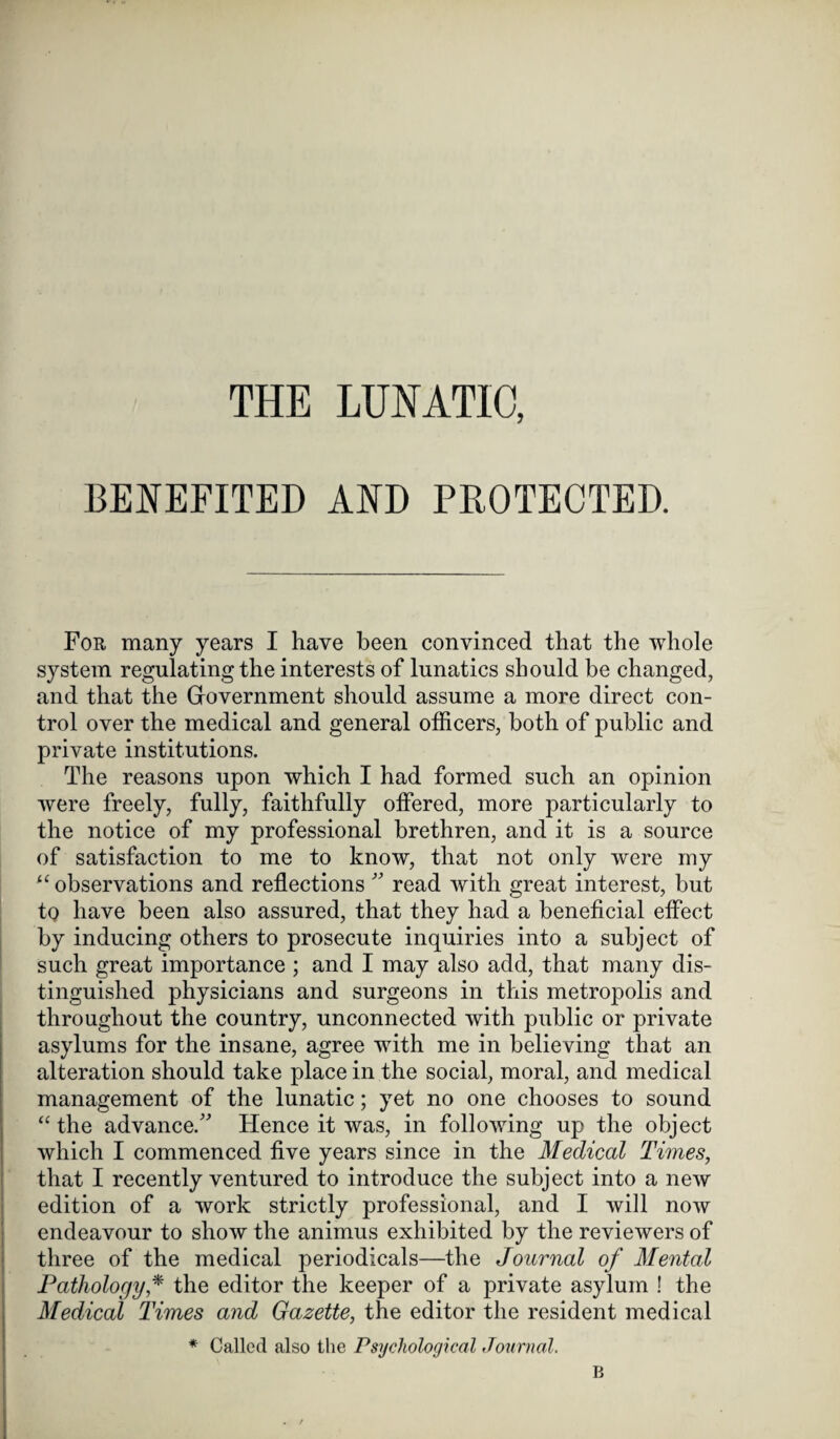 THE LUNATIC, BENEFITED AND PROTECTED. For many years I have been convinced that the whole system regulating the interests of lunatics should be changed, and that the Government should assume a more direct con¬ trol over the medical and general officers, both of public and private institutions. The reasons upon which I had formed such an opinion were freely, fully, faithfully offered, more particularly to the notice of my professional brethren, and it is a source of satisfaction to me to know, that not only were my “ observations and reflections ” read with great interest, but to have been also assured, that they had a beneficial effect by inducing others to prosecute inquiries into a subject of such great importance ; and I may also add, that many dis¬ tinguished physicians and surgeons in this metropolis and throughout the country, unconnected with public or private asylums for the insane, agree with me in believing that an alteration should take place in the social, moral, and medical management of the lunatic; yet no one chooses to sound “ the advance/' Hence it was, in following up the object which I commenced five years since in the Medical Times, that I recently ventured to introduce the subject into a new edition of a work strictly professional, and I will now endeavour to show the animus exhibited by the reviewers of three of the medical periodicals—the Journal of Mental Pathology * the editor the keeper of a private asylum ! the Medical Times and Gazette, the editor the resident medical * Called also the Psychological Journal. B