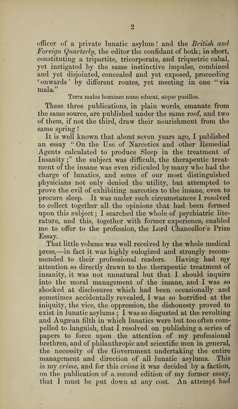 9 officer of a private lunatic asylum ! and the British and Foreign Quarterly, the editor the confidant of both; in short, constituting a tripartite, tricorporate, and triquetric cabal, yet instigated by the same instinctive impulse, combined and yet disjointed, concealed and yet exposed, proceeding ‘ onwards' by different routes, yet meeting in one “ via mala.” Terra malos homines nunc educat, atque pusillos. These three publications, in plain words, emanate from the same source, are published under the same roof, and two of them, if not the third, draw their nourishment from the same spring ! It is well known that about seven years ago, I published an essay “ On the Use of Narcotics and other .Remedial Agents calculated to produce Sleep in the treatment of Insanity the subject wTas difficult, the therapeutic treat¬ ment of the insane was even ridiculed by many who had the charge of lunatics, and some of our most distinguished physicians not only denied the utility, but attempted to prove the evil of exhibiting narcotics to the insane, even to procure sleep. It was under such circumstances I resolved to collect together all the opinions that had been formed upon this subject; I searched the whole of psychiatric lite¬ rature, and this, together with former experience, enabled me to offer to the profession, the Lord Chancellor's Prize Essay. That little volume was well received by the whole medical press,—in fact it was highly eulogized and strongly recom¬ mended to their professional readers. Having had my attention so directly drawn to the therapeutic treatment of insanity, it was not unnatural but that I should inquire into the moral management of the insane, and I was so shocked at disclosures which had been occasionally and sometimes accidentally revealed, I was so horrified at the iniquity, the vice, the oppression, the dishonesty proved to exist in lunatic asylums ; I was so disgusted at the revolting and Augagan filth in which lunatics were but too often com¬ pelled to languish, that I resolved on publishing a series of papers to force upon the attention of my professional brethren, and of philanthropic and scientific men in general, the necessity of the Government undertaking the entire management and direction of all lunatic asylums. This is my crime, and for this crime it was decided by a faction, on the publication of a second edition of my former essay, that I must be put down at any cost. An attempt had